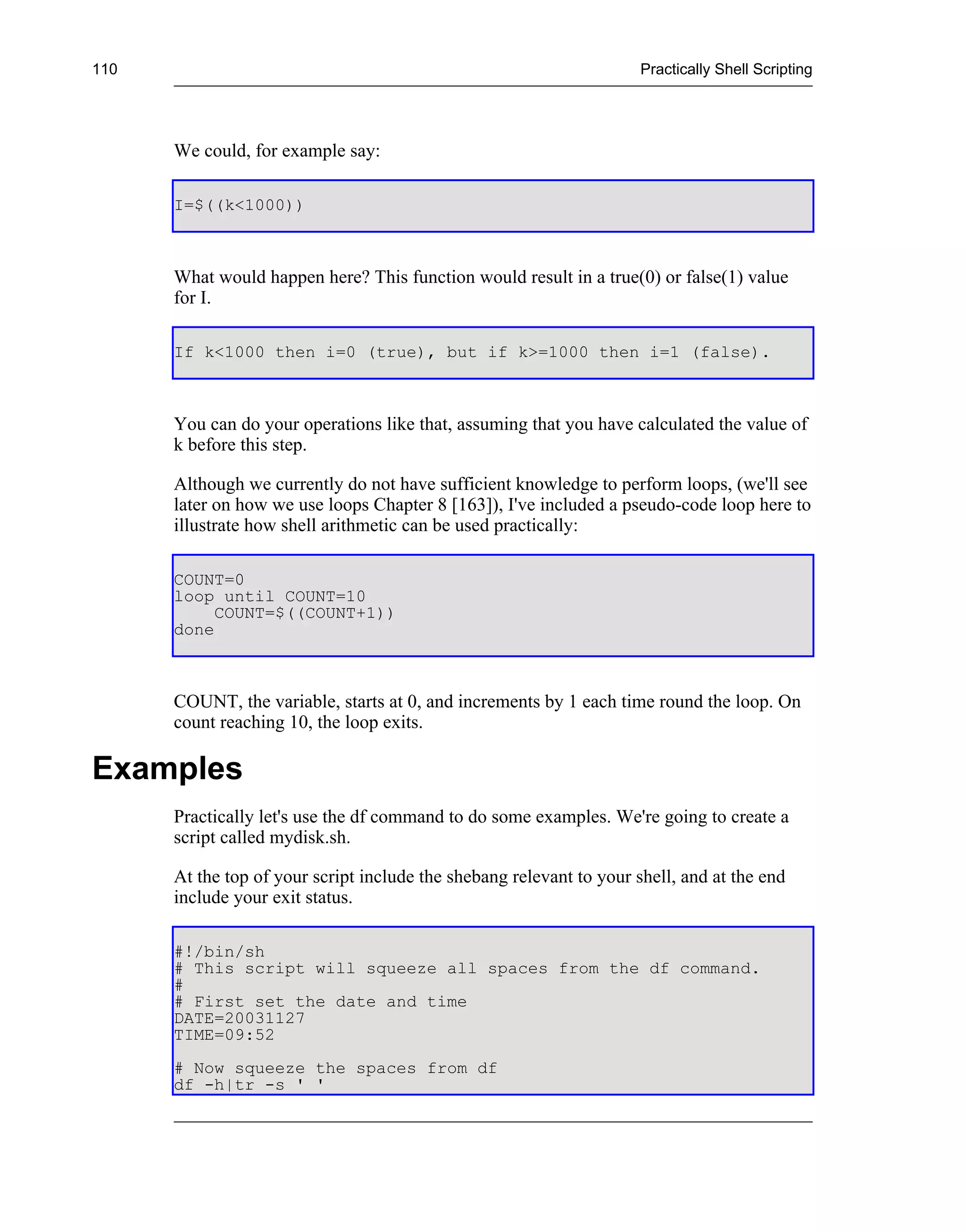 110                                                                   Practically Shell Scripting




      We could, for example say:

      I=$((k<1000))



      What would happen here? This function would result in a true(0) or false(1) value
      for I.

      If k<1000 then i=0 (true), but if k>=1000 then i=1 (false).



      You can do your operations like that, assuming that you have calculated the value of
      k before this step.

      Although we currently do not have sufficient knowledge to perform loops, (we'll see
      later on how we use loops Chapter 8 [163]), I've included a pseudo-code loop here to
      illustrate how shell arithmetic can be used practically:

      COUNT=0
      loop until COUNT=10
           COUNT=$((COUNT+1))
      done



      COUNT, the variable, starts at 0, and increments by 1 each time round the loop. On
      count reaching 10, the loop exits.

Examples
      Practically let's use the df command to do some examples. We're going to create a
      script called mydisk.sh.

      At the top of your script include the shebang relevant to your shell, and at the end
      include your exit status.

      #!/bin/sh
      # This script will squeeze all spaces from the df command.
      #
      # First set the date and time
      DATE=20031127
      TIME=09:52
      # Now squeeze the spaces from df
      df -h|tr -s ' '
 