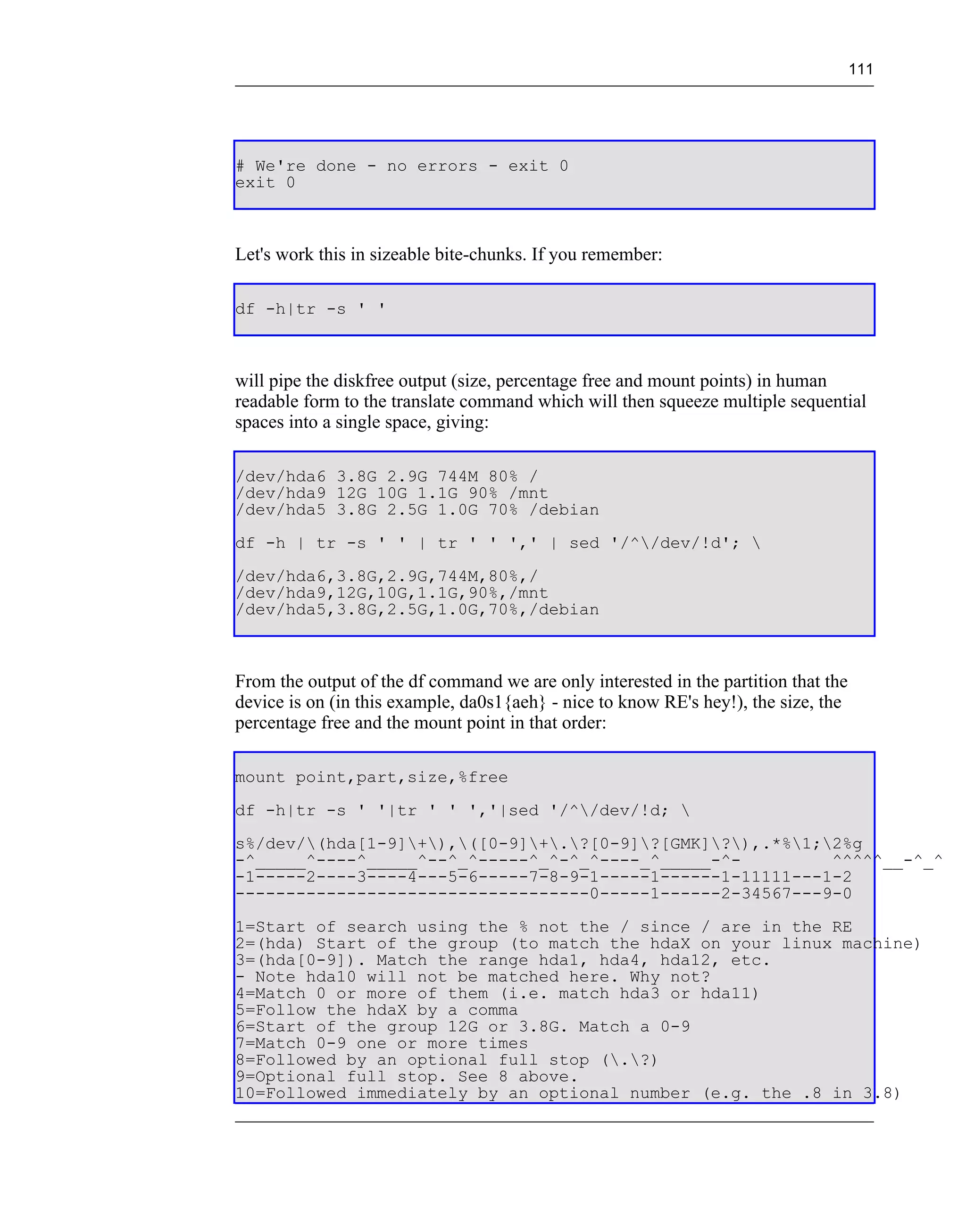 111




# We're done - no errors - exit 0
exit 0



Let's work this in sizeable bite-chunks. If you remember:

df -h|tr -s ' '



will pipe the diskfree output (size, percentage free and mount points) in human
readable form to the translate command which will then squeeze multiple sequential
spaces into a single space, giving:

/dev/hda6 3.8G 2.9G 744M 80% /
/dev/hda9 12G 10G 1.1G 90% /mnt
/dev/hda5 3.8G 2.5G 1.0G 70% /debian
df -h | tr -s ' ' | tr ' ' ',' | sed '/^/dev/!d'; 
/dev/hda6,3.8G,2.9G,744M,80%,/
/dev/hda9,12G,10G,1.1G,90%,/mnt
/dev/hda5,3.8G,2.5G,1.0G,70%,/debian



From the output of the df command we are only interested in the partition that the
device is on (in this example, da0s1{aeh} - nice to know RE's hey!), the size, the
percentage free and the mount point in that order:

mount point,part,size,%free
df -h|tr -s ' '|tr ' ' ','|sed '/^/dev/!d; 
s%/dev/(hda[1-9]+),([0-9]+.?[0-9]?[GMK]?),.*%1;2%g
-^_____^----^_____^--^_^-----^_^-^_^----_^_____-^-         ^^^^^__-^_^
-1-----2----3----4---5-6-----7-8-9-1-----1------1-11111---1-2
-----------------------------------0-----1------2-34567---9-0
1=Start of search using the % not the / since / are in the RE
2=(hda) Start of the group (to match the hdaX on your linux machine)
3=(hda[0-9]). Match the range hda1, hda4, hda12, etc.
- Note hda10 will not be matched here. Why not?
4=Match 0 or more of them (i.e. match hda3 or hda11)
5=Follow the hdaX by a comma
6=Start of the group 12G or 3.8G. Match a 0-9
7=Match 0-9 one or more times
8=Followed by an optional full stop (.?)
9=Optional full stop. See 8 above.
10=Followed immediately by an optional number (e.g. the .8 in 3.8)
 