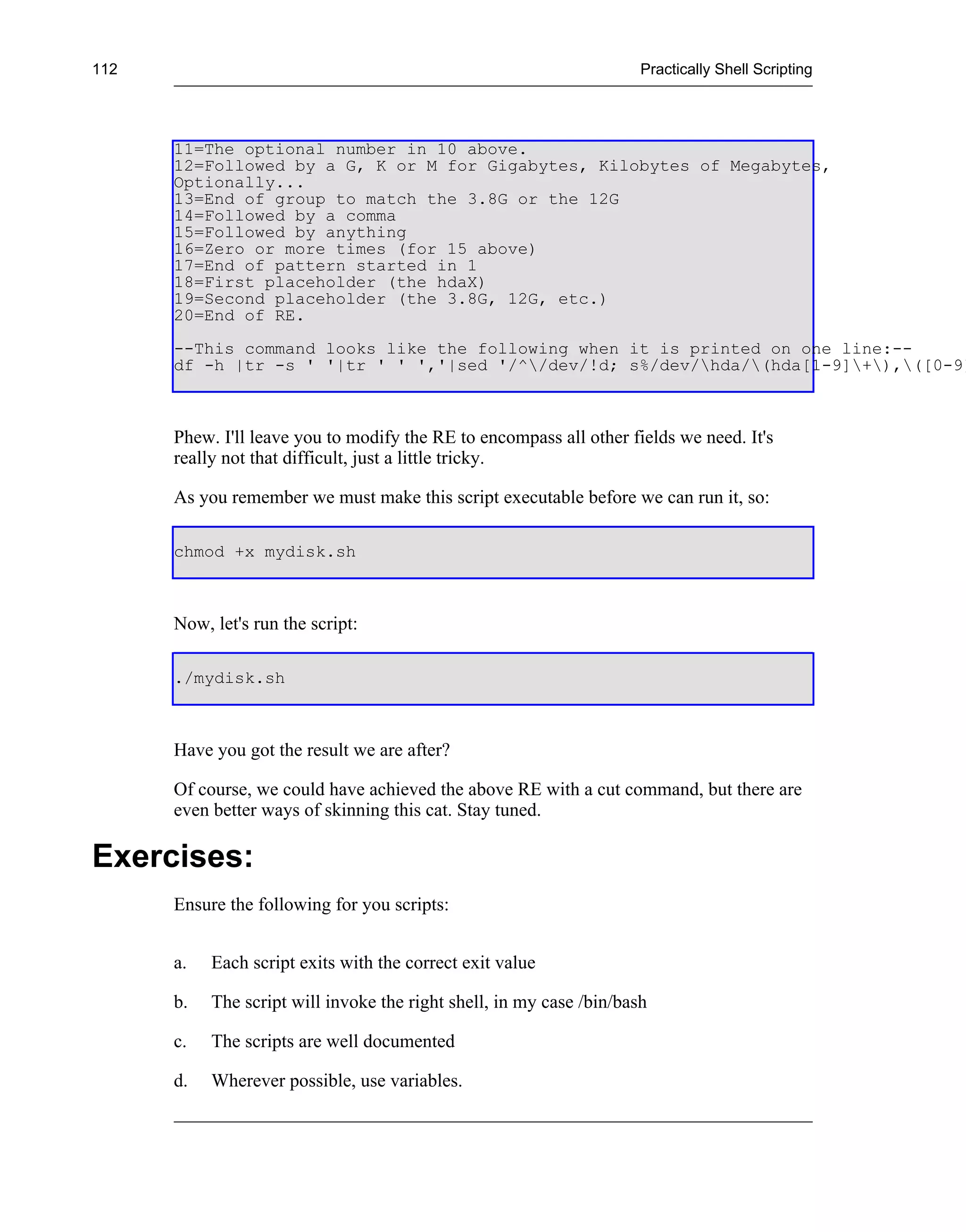 112                                                                   Practically Shell Scripting




      11=The optional number in 10 above.
      12=Followed by a G, K or M for Gigabytes, Kilobytes of Megabytes,
      Optionally...
      13=End of group to match the 3.8G or the 12G
      14=Followed by a comma
      15=Followed by anything
      16=Zero or more times (for 15 above)
      17=End of pattern started in 1
      18=First placeholder (the hdaX)
      19=Second placeholder (the 3.8G, 12G, etc.)
      20=End of RE.
      --This command looks like the following when it is printed on one line:--
      df -h |tr -s ' '|tr ' ' ','|sed '/^/dev/!d; s%/dev/hda/(hda[1-9]+),([0-9]



      Phew. I'll leave you to modify the RE to encompass all other fields we need. It's
      really not that difficult, just a little tricky.

      As you remember we must make this script executable before we can run it, so:

      chmod +x mydisk.sh



      Now, let's run the script:

      ./mydisk.sh



      Have you got the result we are after?

      Of course, we could have achieved the above RE with a cut command, but there are
      even better ways of skinning this cat. Stay tuned.

Exercises:
      Ensure the following for you scripts:


      a.   Each script exits with the correct exit value

      b.   The script will invoke the right shell, in my case /bin/bash

      c.   The scripts are well documented

      d.   Wherever possible, use variables.
 