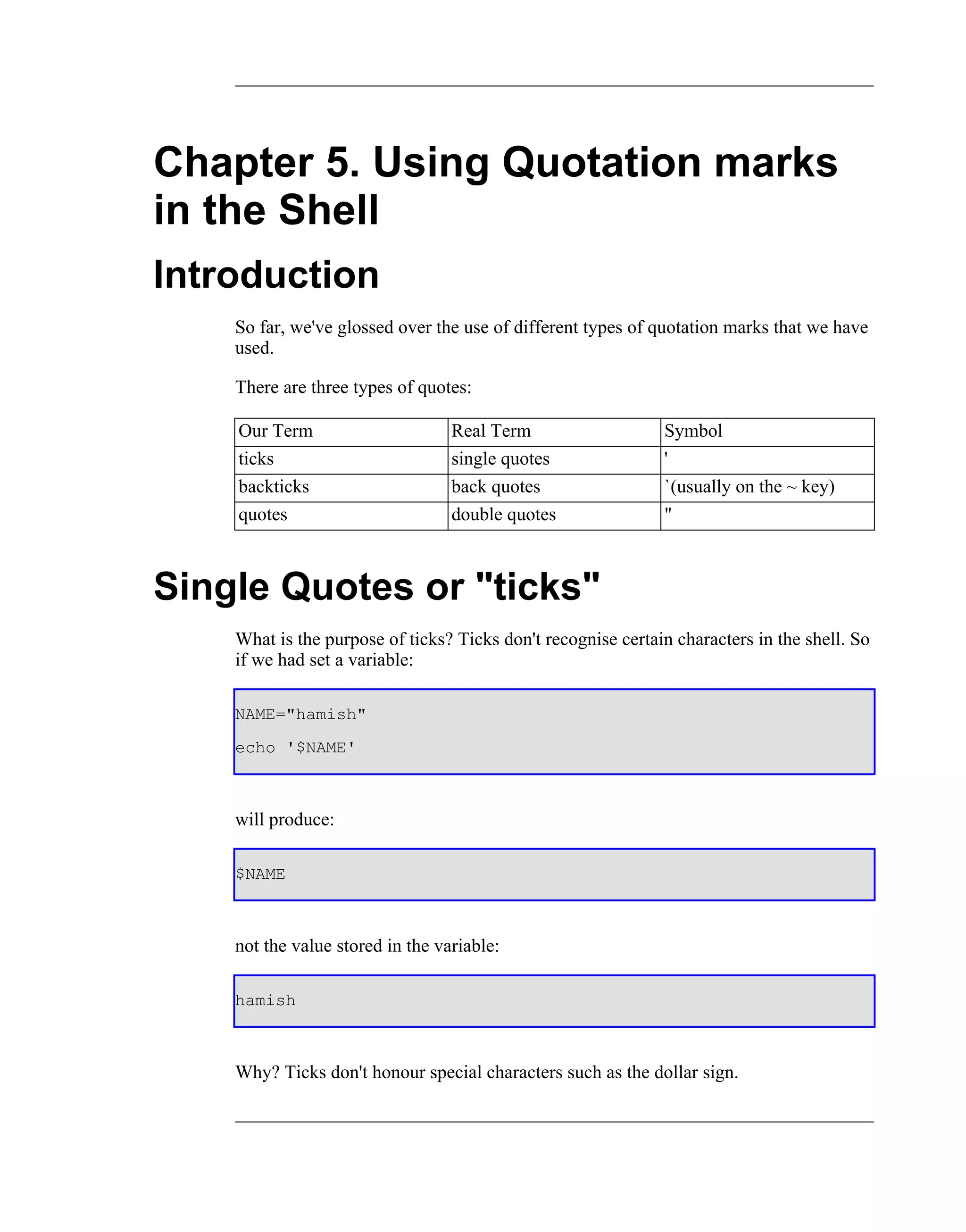 Chapter 5. Using Quotation marks
in the Shell
Introduction
    So far, we've glossed over the use of different types of quotation marks that we have
    used.

    There are three types of quotes:

    Our Term                      Real Term                   Symbol
    ticks                         single quotes               '
    backticks                     back quotes                 `(usually on the ~ key)
    quotes                        double quotes               "



Single Quotes or "ticks"
    What is the purpose of ticks? Ticks don't recognise certain characters in the shell. So
    if we had set a variable:

    NAME="hamish"
    echo '$NAME'



    will produce:

    $NAME



    not the value stored in the variable:

    hamish



    Why? Ticks don't honour special characters such as the dollar sign.
 