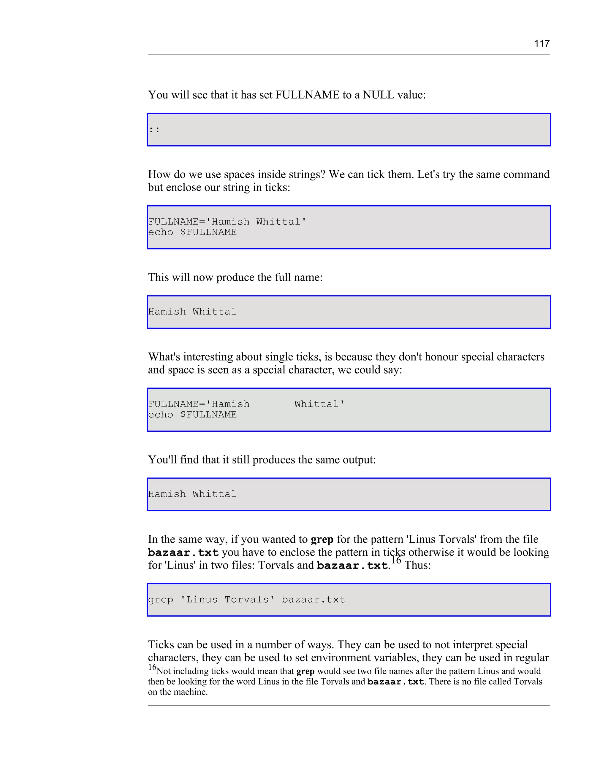 117




You will see that it has set FULLNAME to a NULL value:

::



How do we use spaces inside strings? We can tick them. Let's try the same command
but enclose our string in ticks:

FULLNAME='Hamish Whittal'
echo $FULLNAME



This will now produce the full name:

Hamish Whittal



What's interesting about single ticks, is because they don't honour special characters
and space is seen as a special character, we could say:

FULLNAME='Hamish                     Whittal'
echo $FULLNAME



You'll find that it still produces the same output:

Hamish Whittal



In the same way, if you wanted to grep for the pattern 'Linus Torvals' from the file
bazaar.txt you have to enclose the pattern in ticks otherwise it would be looking
for 'Linus' in two files: Torvals and bazaar.txt.16 Thus:

grep 'Linus Torvals' bazaar.txt



Ticks can be used in a number of ways. They can be used to not interpret special
characters, they can be used to set environment variables, they can be used in regular
16
  Not including ticks would mean that grep would see two file names after the pattern Linus and would
then be looking for the word Linus in the file Torvals and bazaar.txt. There is no file called Torvals
on the machine.
 
