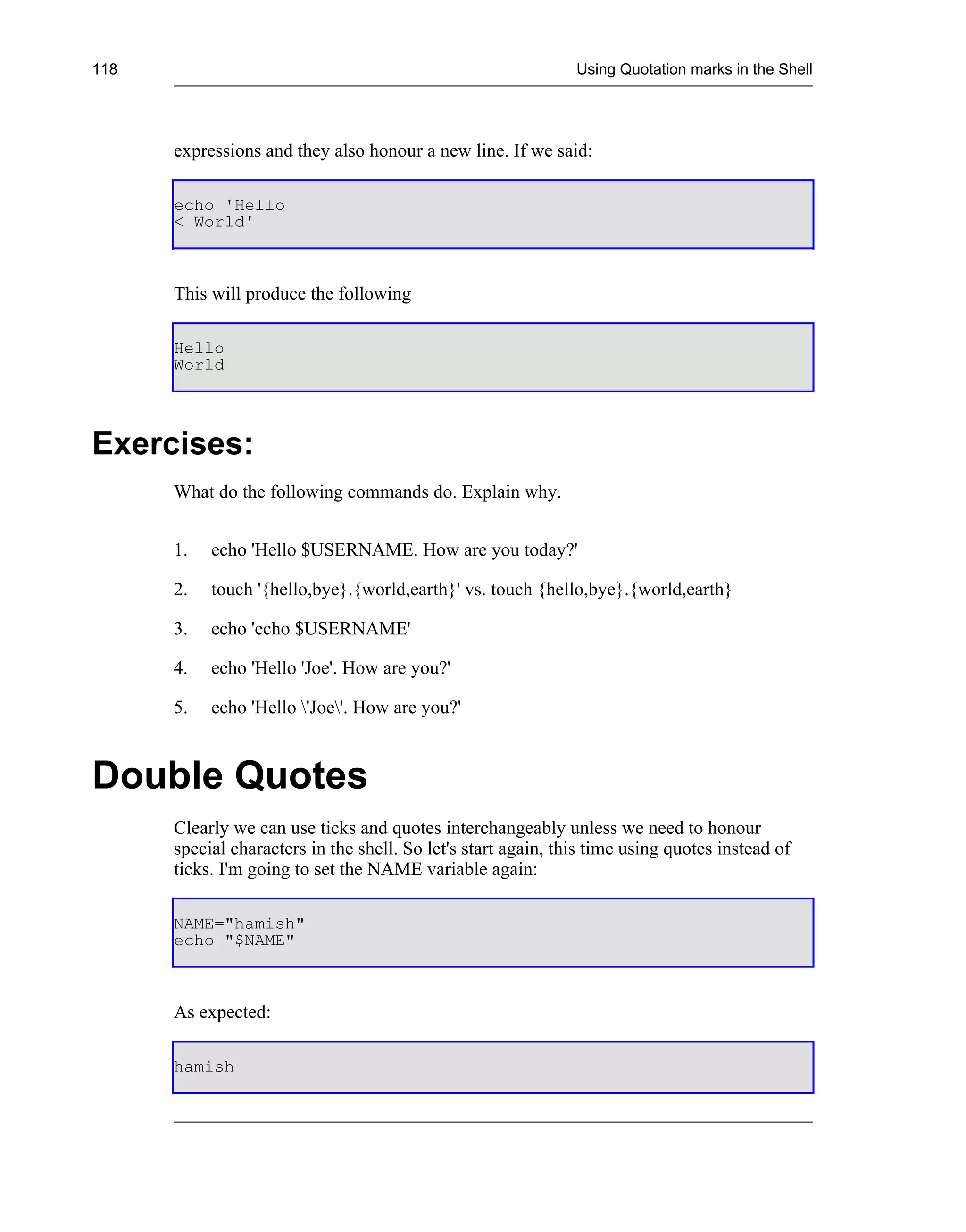 118                                                            Using Quotation marks in the Shell




      expressions and they also honour a new line. If we said:

      echo 'Hello
      < World'



      This will produce the following

      Hello
      World




Exercises:
      What do the following commands do. Explain why.


      1.   echo 'Hello $USERNAME. How are you today?'

      2.   touch '{hello,bye}.{world,earth}' vs. touch {hello,bye}.{world,earth}

      3.   echo 'echo $USERNAME'

      4.   echo 'Hello 'Joe'. How are you?'

      5.   echo 'Hello 'Joe'. How are you?'



Double Quotes
      Clearly we can use ticks and quotes interchangeably unless we need to honour
      special characters in the shell. So let's start again, this time using quotes instead of
      ticks. I'm going to set the NAME variable again:

      NAME="hamish"
      echo "$NAME"



      As expected:

      hamish
 