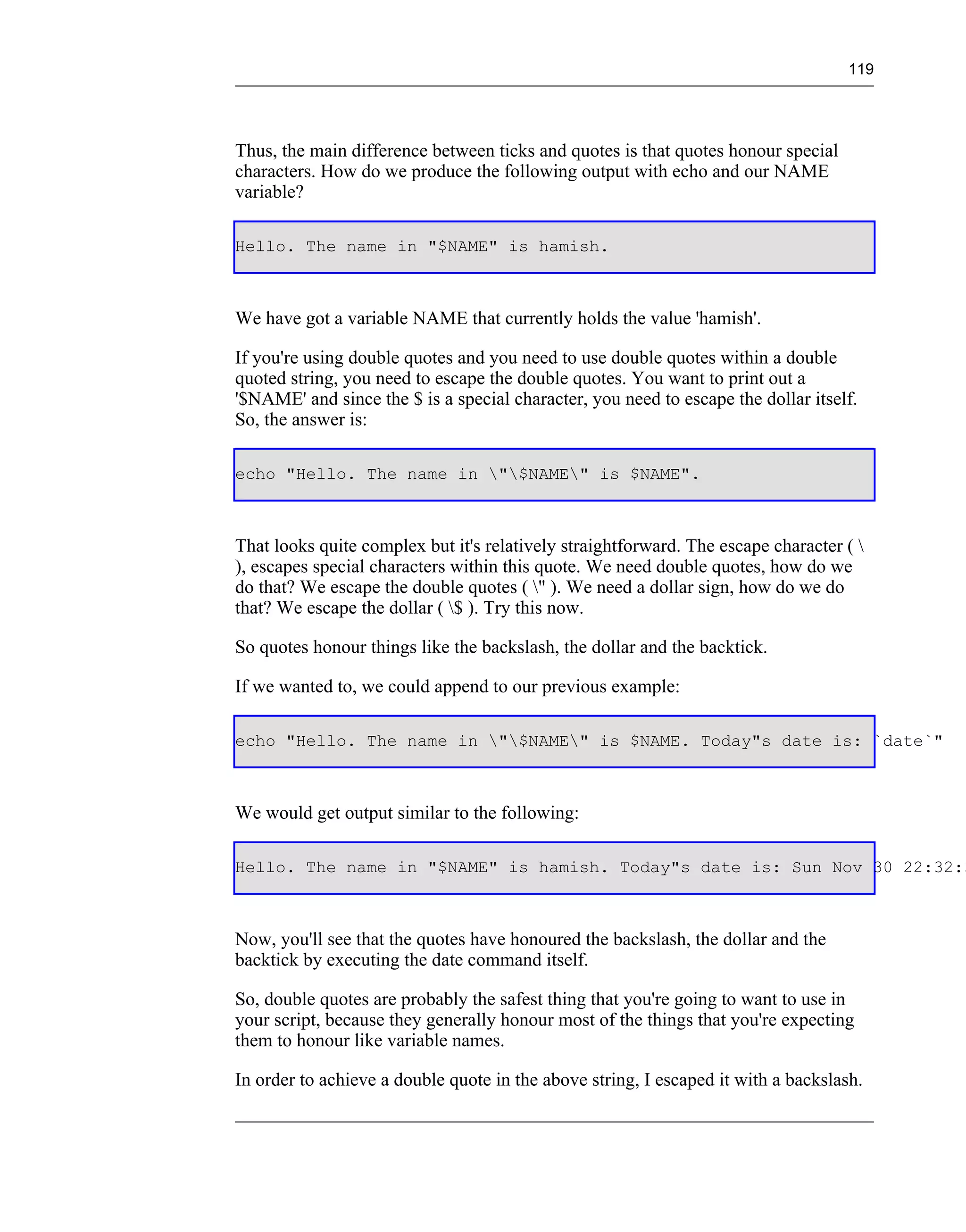 119




Thus, the main difference between ticks and quotes is that quotes honour special
characters. How do we produce the following output with echo and our NAME
variable?

Hello. The name in "$NAME" is hamish.



We have got a variable NAME that currently holds the value 'hamish'.

If you're using double quotes and you need to use double quotes within a double
quoted string, you need to escape the double quotes. You want to print out a
'$NAME' and since the $ is a special character, you need to escape the dollar itself.
So, the answer is:

echo "Hello. The name in "$NAME" is $NAME".



That looks quite complex but it's relatively straightforward. The escape character ( 
), escapes special characters within this quote. We need double quotes, how do we
do that? We escape the double quotes ( " ). We need a dollar sign, how do we do
that? We escape the dollar ( $ ). Try this now.

So quotes honour things like the backslash, the dollar and the backtick.

If we wanted to, we could append to our previous example:

echo "Hello. The name in "$NAME" is $NAME. Today"s date is: `date`"



We would get output similar to the following:

Hello. The name in "$NAME" is hamish. Today"s date is: Sun Nov 30 22:32:3



Now, you'll see that the quotes have honoured the backslash, the dollar and the
backtick by executing the date command itself.

So, double quotes are probably the safest thing that you're going to want to use in
your script, because they generally honour most of the things that you're expecting
them to honour like variable names.

In order to achieve a double quote in the above string, I escaped it with a backslash.
 