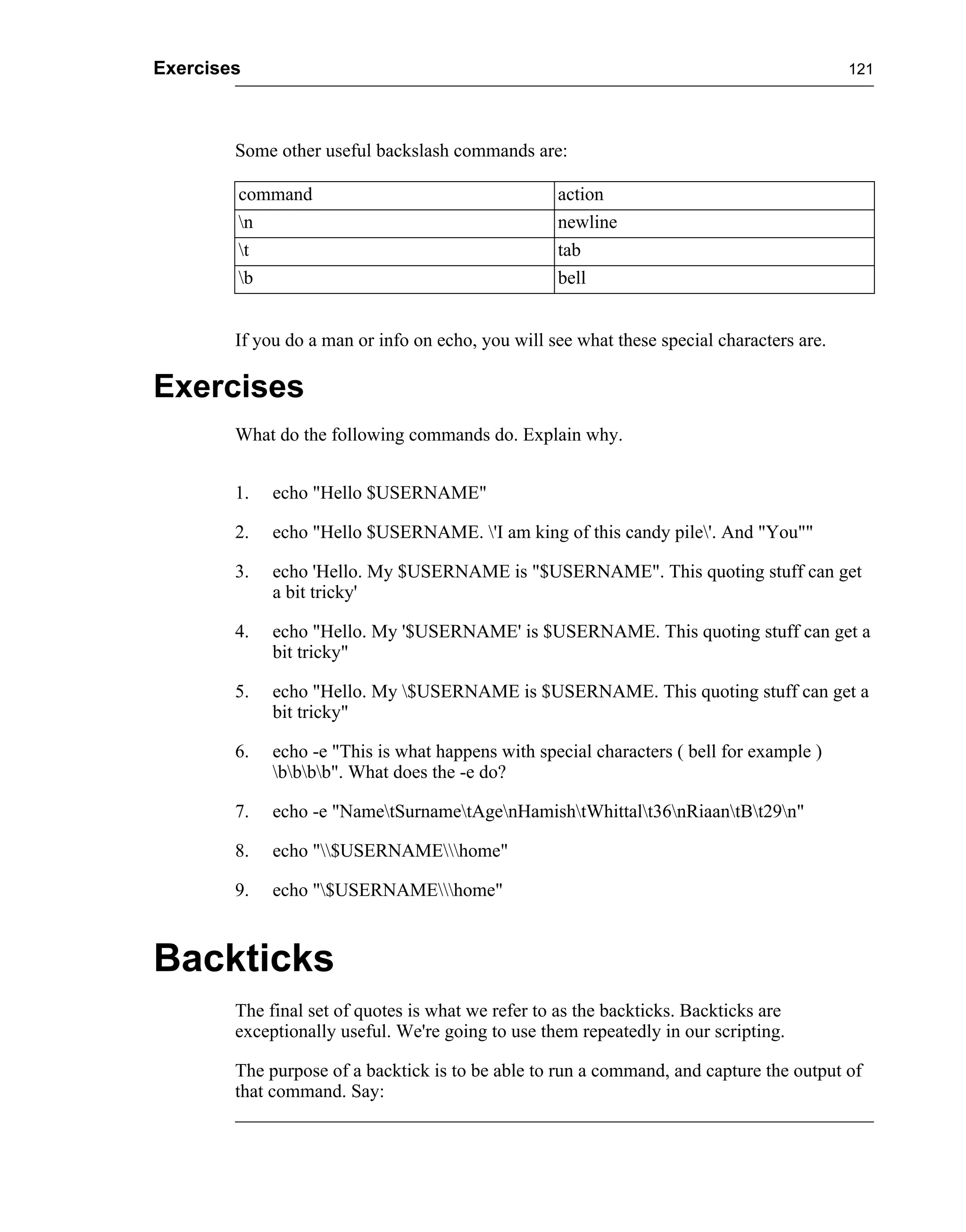 Exercises                                                                                  121




        Some other useful backslash commands are:

        command                                     action
        n                                          newline
        t                                          tab
        b                                          bell


        If you do a man or info on echo, you will see what these special characters are.

Exercises
        What do the following commands do. Explain why.


        1.   echo "Hello $USERNAME"

        2.   echo "Hello $USERNAME. 'I am king of this candy pile'. And "You""

        3.   echo 'Hello. My $USERNAME is "$USERNAME". This quoting stuff can get
             a bit tricky'

        4.   echo "Hello. My '$USERNAME' is $USERNAME. This quoting stuff can get a
             bit tricky"

        5.   echo "Hello. My $USERNAME is $USERNAME. This quoting stuff can get a
             bit tricky"

        6.   echo -e "This is what happens with special characters ( bell for example )
             bbbb". What does the -e do?

        7.   echo -e "NametSurnametAgenHamishtWhittalt36nRiaantBt29n"

        8.   echo "$USERNAMEhome"

        9.   echo "$USERNAMEhome"



Backticks
        The final set of quotes is what we refer to as the backticks. Backticks are
        exceptionally useful. We're going to use them repeatedly in our scripting.

        The purpose of a backtick is to be able to run a command, and capture the output of
        that command. Say:
 