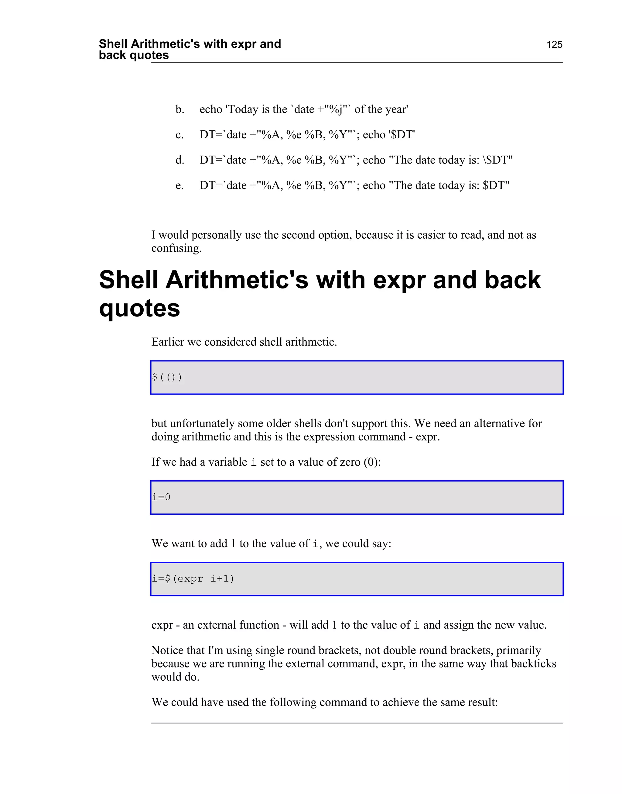 Shell Arithmetic's with expr and                                                              125
back quotes



               b.   echo 'Today is the `date +"%j"` of the year'

               c.   DT=`date +"%A, %e %B, %Y"`; echo '$DT'

               d.   DT=`date +"%A, %e %B, %Y"`; echo "The date today is: $DT"

               e.   DT=`date +"%A, %e %B, %Y"`; echo "The date today is: $DT"



         I would personally use the second option, because it is easier to read, and not as
         confusing.


Shell Arithmetic's with expr and back
quotes
         Earlier we considered shell arithmetic.

         $(())



         but unfortunately some older shells don't support this. We need an alternative for
         doing arithmetic and this is the expression command - expr.

         If we had a variable i set to a value of zero (0):

         i=0



         We want to add 1 to the value of i, we could say:

         i=$(expr i+1)



         expr - an external function - will add 1 to the value of i and assign the new value.

         Notice that I'm using single round brackets, not double round brackets, primarily
         because we are running the external command, expr, in the same way that backticks
         would do.

         We could have used the following command to achieve the same result:
 
