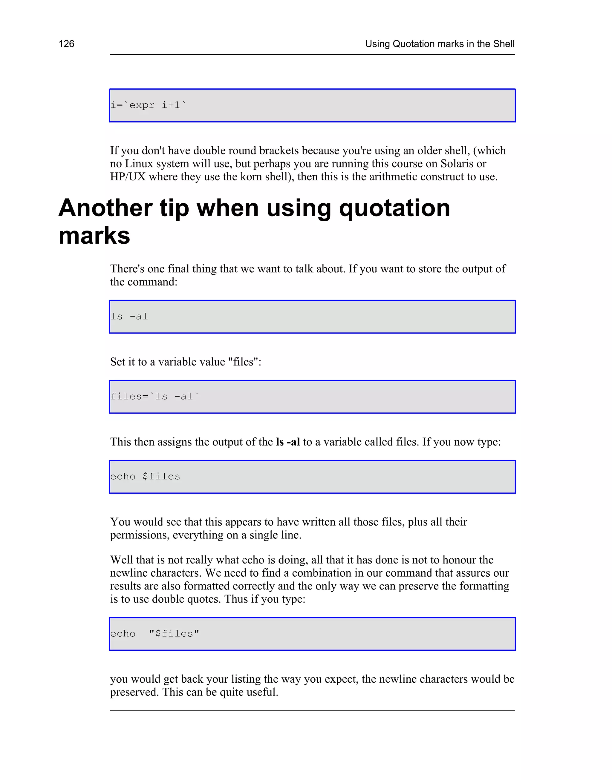 126                                                           Using Quotation marks in the Shell




      i=`expr i+1`



      If you don't have double round brackets because you're using an older shell, (which
      no Linux system will use, but perhaps you are running this course on Solaris or
      HP/UX where they use the korn shell), then this is the arithmetic construct to use.


Another tip when using quotation
marks
      There's one final thing that we want to talk about. If you want to store the output of
      the command:

      ls -al



      Set it to a variable value "files":

      files=`ls -al`



      This then assigns the output of the ls -al to a variable called files. If you now type:

      echo $files



      You would see that this appears to have written all those files, plus all their
      permissions, everything on a single line.

      Well that is not really what echo is doing, all that it has done is not to honour the
      newline characters. We need to find a combination in our command that assures our
      results are also formatted correctly and the only way we can preserve the formatting
      is to use double quotes. Thus if you type:

      echo    "$files"



      you would get back your listing the way you expect, the newline characters would be
      preserved. This can be quite useful.
 
