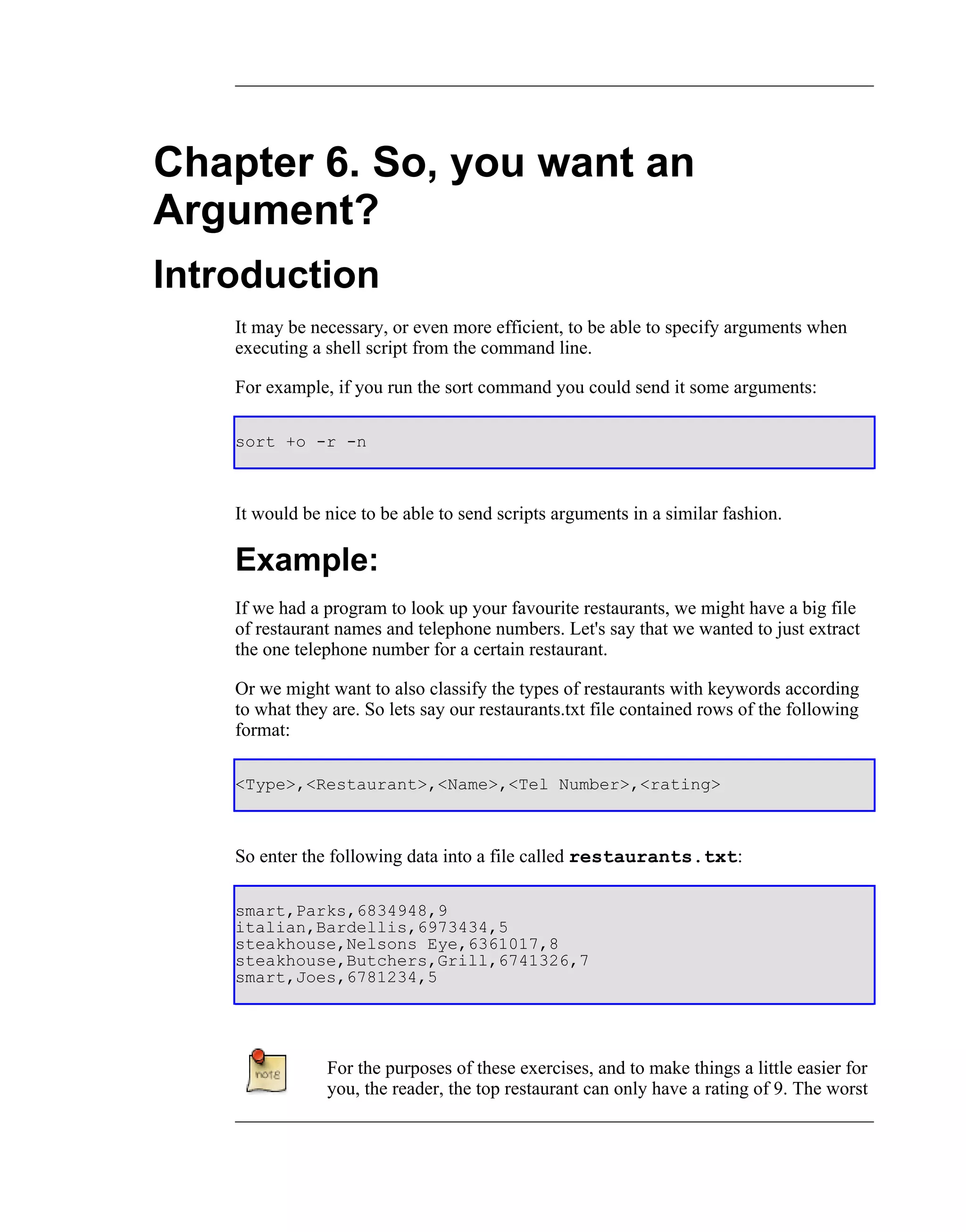 Chapter 6. So, you want an
Argument?
Introduction
    It may be necessary, or even more efficient, to be able to specify arguments when
    executing a shell script from the command line.

    For example, if you run the sort command you could send it some arguments:

    sort +o -r -n



    It would be nice to be able to send scripts arguments in a similar fashion.

    Example:
    If we had a program to look up your favourite restaurants, we might have a big file
    of restaurant names and telephone numbers. Let's say that we wanted to just extract
    the one telephone number for a certain restaurant.

    Or we might want to also classify the types of restaurants with keywords according
    to what they are. So lets say our restaurants.txt file contained rows of the following
    format:

    <Type>,<Restaurant>,<Name>,<Tel Number>,<rating>



    So enter the following data into a file called restaurants.txt:

    smart,Parks,6834948,9
    italian,Bardellis,6973434,5
    steakhouse,Nelsons Eye,6361017,8
    steakhouse,Butchers,Grill,6741326,7
    smart,Joes,6781234,5




                For the purposes of these exercises, and to make things a little easier for
                you, the reader, the top restaurant can only have a rating of 9. The worst
 
