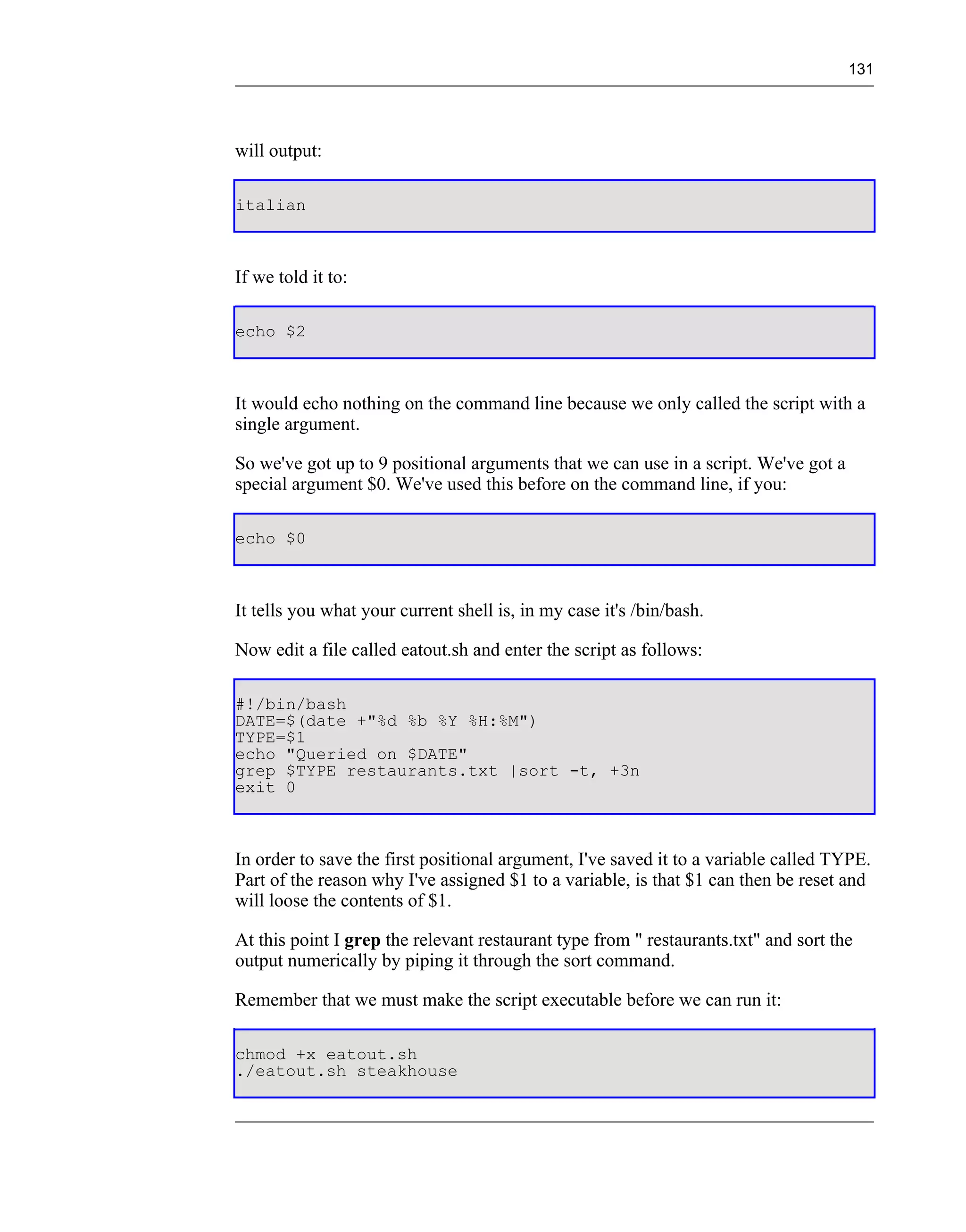 131




will output:

italian



If we told it to:

echo $2



It would echo nothing on the command line because we only called the script with a
single argument.

So we've got up to 9 positional arguments that we can use in a script. We've got a
special argument $0. We've used this before on the command line, if you:

echo $0



It tells you what your current shell is, in my case it's /bin/bash.

Now edit a file called eatout.sh and enter the script as follows:

#!/bin/bash
DATE=$(date +"%d %b %Y %H:%M")
TYPE=$1
echo "Queried on $DATE"
grep $TYPE restaurants.txt |sort -t, +3n
exit 0



In order to save the first positional argument, I've saved it to a variable called TYPE.
Part of the reason why I've assigned $1 to a variable, is that $1 can then be reset and
will loose the contents of $1.

At this point I grep the relevant restaurant type from " restaurants.txt" and sort the
output numerically by piping it through the sort command.

Remember that we must make the script executable before we can run it:

chmod +x eatout.sh
./eatout.sh steakhouse
 