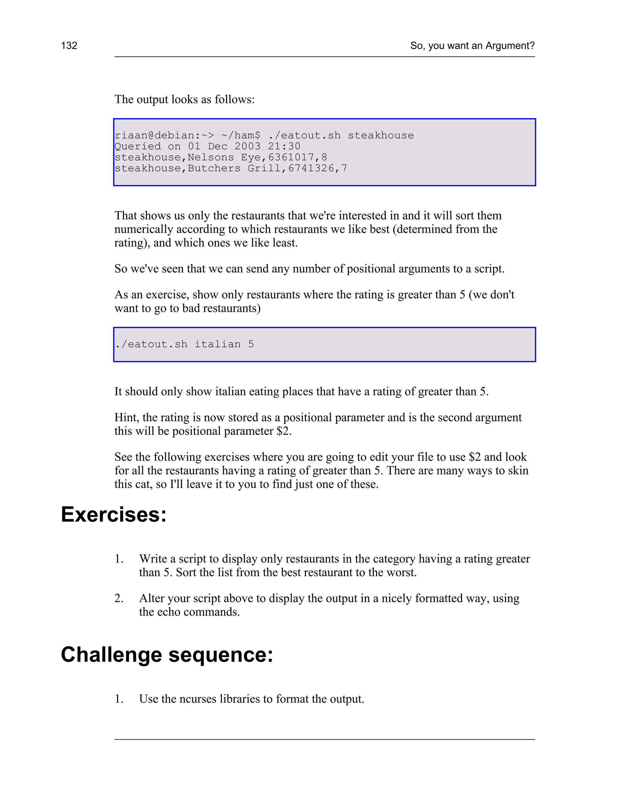 132                                                                 So, you want an Argument?




      The output looks as follows:

      riaan@debian:~> ~/ham$ ./eatout.sh steakhouse
      Queried on 01 Dec 2003 21:30
      steakhouse,Nelsons Eye,6361017,8
      steakhouse,Butchers Grill,6741326,7



      That shows us only the restaurants that we're interested in and it will sort them
      numerically according to which restaurants we like best (determined from the
      rating), and which ones we like least.

      So we've seen that we can send any number of positional arguments to a script.

      As an exercise, show only restaurants where the rating is greater than 5 (we don't
      want to go to bad restaurants)

      ./eatout.sh italian 5



      It should only show italian eating places that have a rating of greater than 5.

      Hint, the rating is now stored as a positional parameter and is the second argument
      this will be positional parameter $2.

      See the following exercises where you are going to edit your file to use $2 and look
      for all the restaurants having a rating of greater than 5. There are many ways to skin
      this cat, so I'll leave it to you to find just one of these.

Exercises:
      1.   Write a script to display only restaurants in the category having a rating greater
           than 5. Sort the list from the best restaurant to the worst.

      2.   Alter your script above to display the output in a nicely formatted way, using
           the echo commands.


Challenge sequence:
      1.   Use the ncurses libraries to format the output.
 