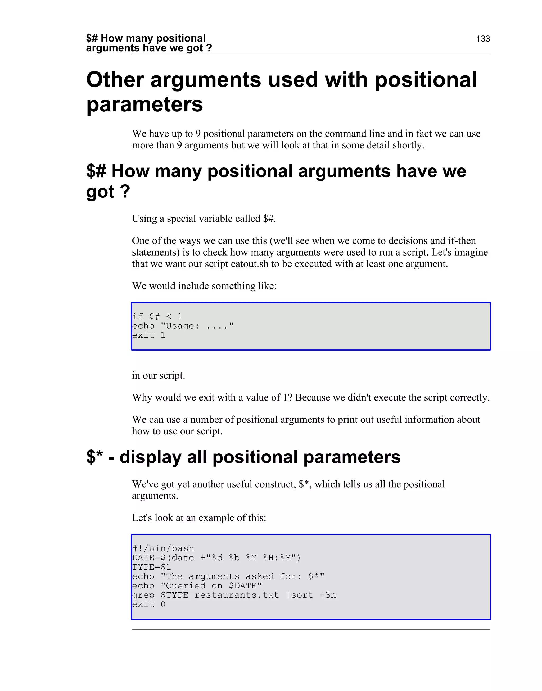 $# How many positional                                                                  133
arguments have we got ?


Other arguments used with positional
parameters
        We have up to 9 positional parameters on the command line and in fact we can use
        more than 9 arguments but we will look at that in some detail shortly.

$# How many positional arguments have we
got ?
        Using a special variable called $#.

        One of the ways we can use this (we'll see when we come to decisions and if-then
        statements) is to check how many arguments were used to run a script. Let's imagine
        that we want our script eatout.sh to be executed with at least one argument.

        We would include something like:

        if $# < 1
        echo "Usage: ...."
        exit 1



        in our script.

        Why would we exit with a value of 1? Because we didn't execute the script correctly.

        We can use a number of positional arguments to print out useful information about
        how to use our script.

$* - display all positional parameters
        We've got yet another useful construct, $*, which tells us all the positional
        arguments.

        Let's look at an example of this:

        #!/bin/bash
        DATE=$(date +"%d %b %Y %H:%M")
        TYPE=$1
        echo "The arguments asked for: $*"
        echo "Queried on $DATE"
        grep $TYPE restaurants.txt |sort +3n
        exit 0
 