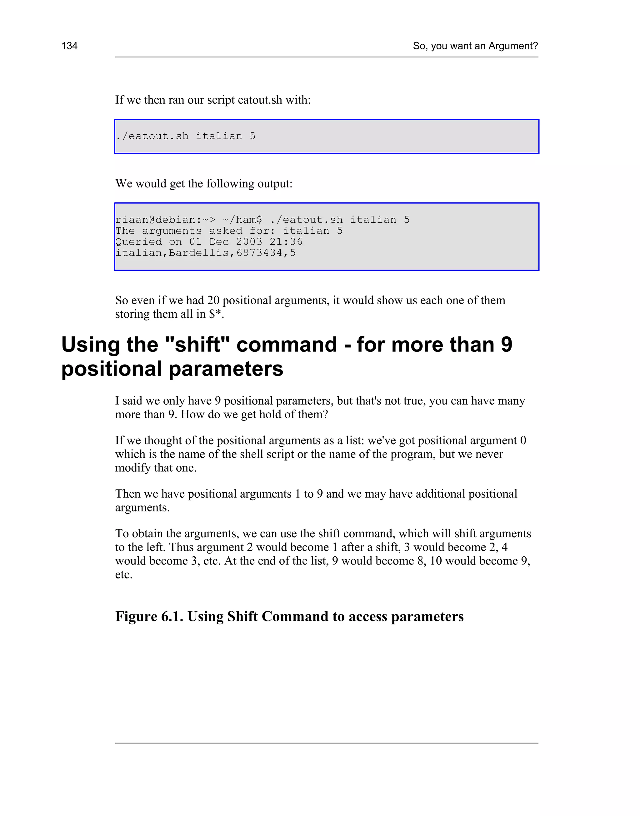 134                                                               So, you want an Argument?




      If we then ran our script eatout.sh with:

      ./eatout.sh italian 5



      We would get the following output:

      riaan@debian:~> ~/ham$ ./eatout.sh italian 5
      The arguments asked for: italian 5
      Queried on 01 Dec 2003 21:36
      italian,Bardellis,6973434,5



      So even if we had 20 positional arguments, it would show us each one of them
      storing them all in $*.

Using the "shift" command - for more than 9
positional parameters
      I said we only have 9 positional parameters, but that's not true, you can have many
      more than 9. How do we get hold of them?

      If we thought of the positional arguments as a list: we've got positional argument 0
      which is the name of the shell script or the name of the program, but we never
      modify that one.

      Then we have positional arguments 1 to 9 and we may have additional positional
      arguments.

      To obtain the arguments, we can use the shift command, which will shift arguments
      to the left. Thus argument 2 would become 1 after a shift, 3 would become 2, 4
      would become 3, etc. At the end of the list, 9 would become 8, 10 would become 9,
      etc.


      Figure 6.1. Using Shift Command to access parameters
 