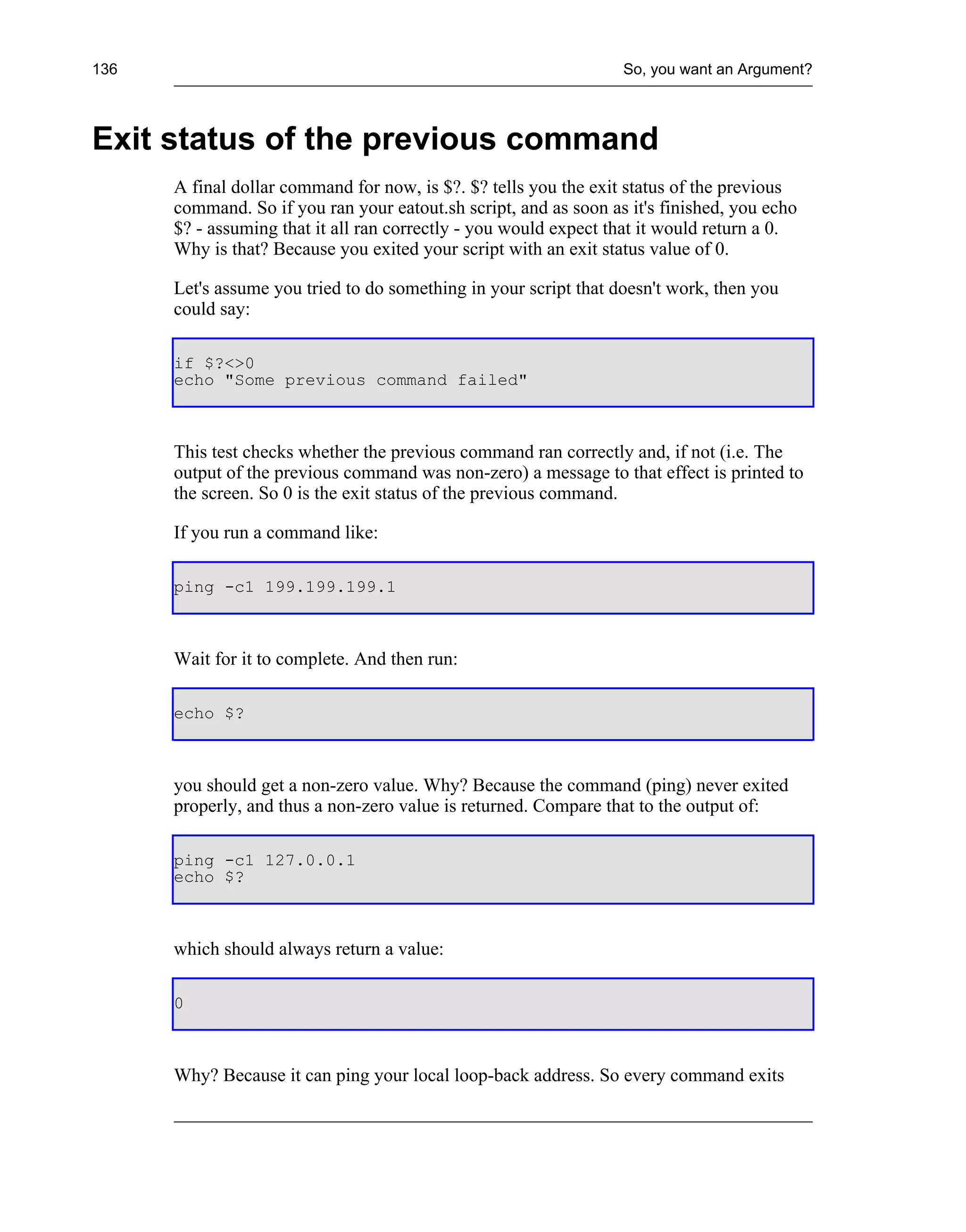 136                                                               So, you want an Argument?



Exit status of the previous command
      A final dollar command for now, is $?. $? tells you the exit status of the previous
      command. So if you ran your eatout.sh script, and as soon as it's finished, you echo
      $? - assuming that it all ran correctly - you would expect that it would return a 0.
      Why is that? Because you exited your script with an exit status value of 0.

      Let's assume you tried to do something in your script that doesn't work, then you
      could say:

      if $?<>0
      echo "Some previous command failed"



      This test checks whether the previous command ran correctly and, if not (i.e. The
      output of the previous command was non-zero) a message to that effect is printed to
      the screen. So 0 is the exit status of the previous command.

      If you run a command like:

      ping -c1 199.199.199.1



      Wait for it to complete. And then run:

      echo $?



      you should get a non-zero value. Why? Because the command (ping) never exited
      properly, and thus a non-zero value is returned. Compare that to the output of:

      ping -c1 127.0.0.1
      echo $?



      which should always return a value:

      0



      Why? Because it can ping your local loop-back address. So every command exits
 