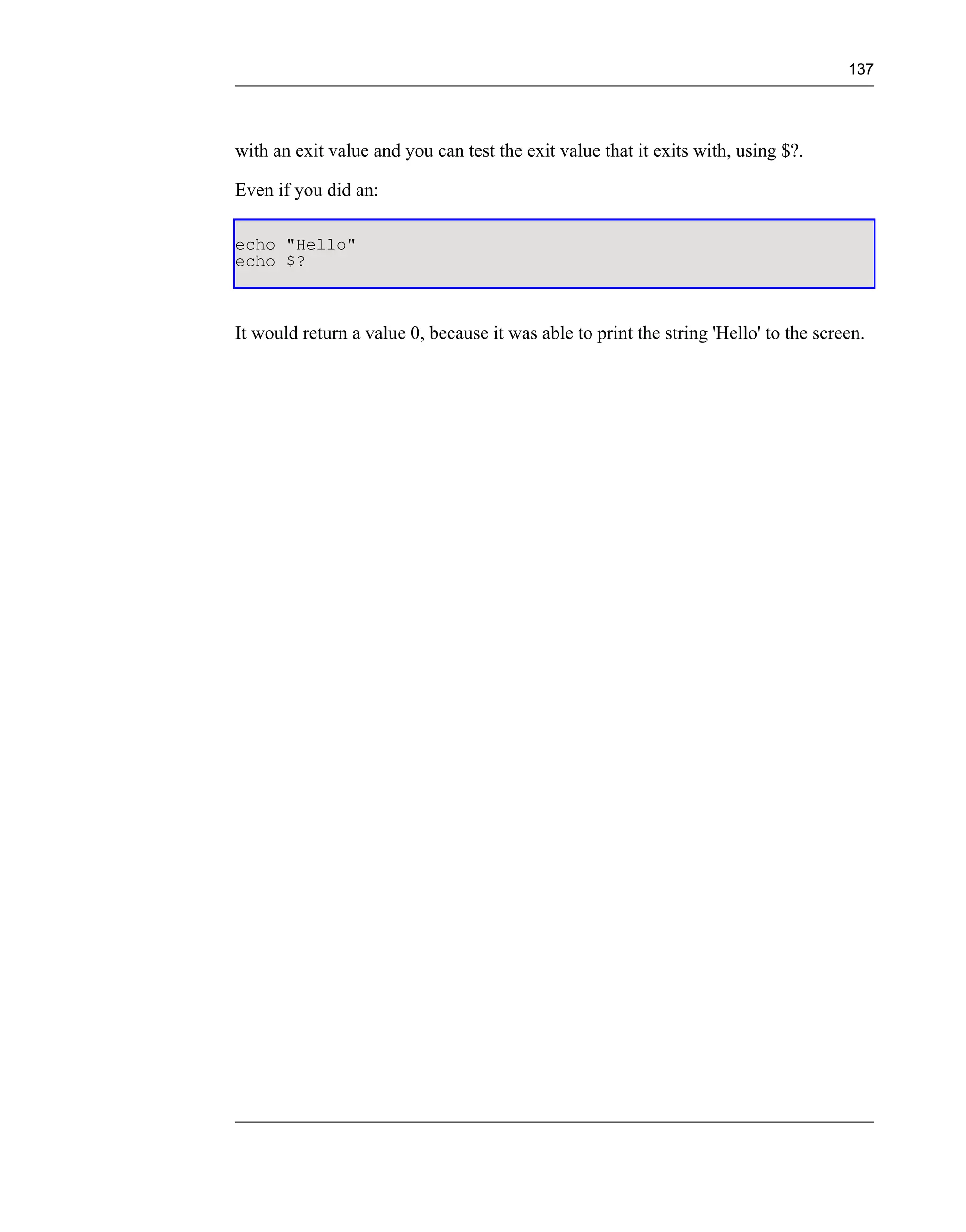 137




with an exit value and you can test the exit value that it exits with, using $?.

Even if you did an:

echo "Hello"
echo $?



It would return a value 0, because it was able to print the string 'Hello' to the screen.
 
