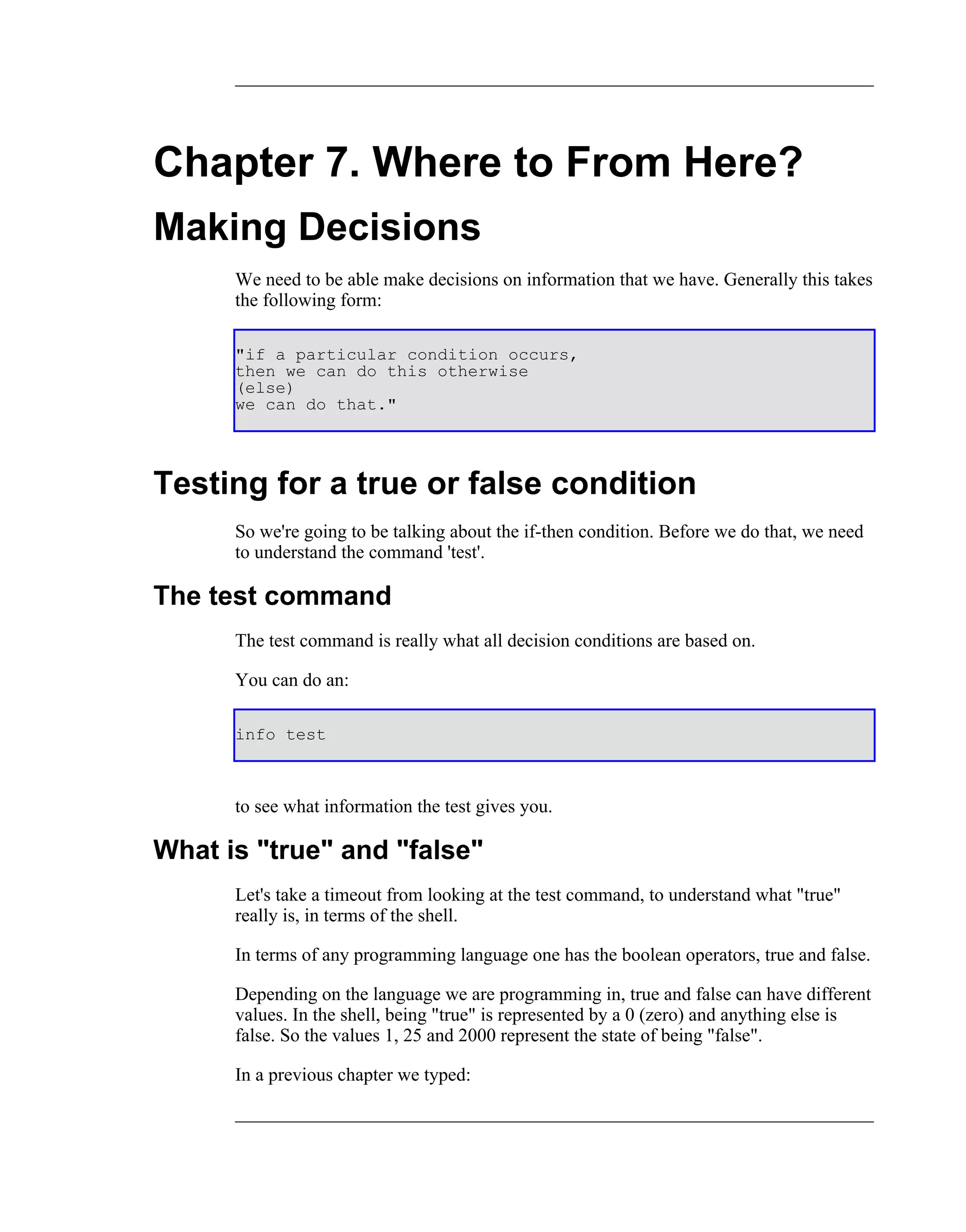 Chapter 7. Where to From Here?
Making Decisions
      We need to be able make decisions on information that we have. Generally this takes
      the following form:

      "if a particular condition occurs,
      then we can do this otherwise
      (else)
      we can do that."




Testing for a true or false condition
      So we're going to be talking about the if-then condition. Before we do that, we need
      to understand the command 'test'.

The test command
      The test command is really what all decision conditions are based on.

      You can do an:

      info test



      to see what information the test gives you.

What is "true" and "false"
      Let's take a timeout from looking at the test command, to understand what "true"
      really is, in terms of the shell.

      In terms of any programming language one has the boolean operators, true and false.

      Depending on the language we are programming in, true and false can have different
      values. In the shell, being "true" is represented by a 0 (zero) and anything else is
      false. So the values 1, 25 and 2000 represent the state of being "false".

      In a previous chapter we typed:
 