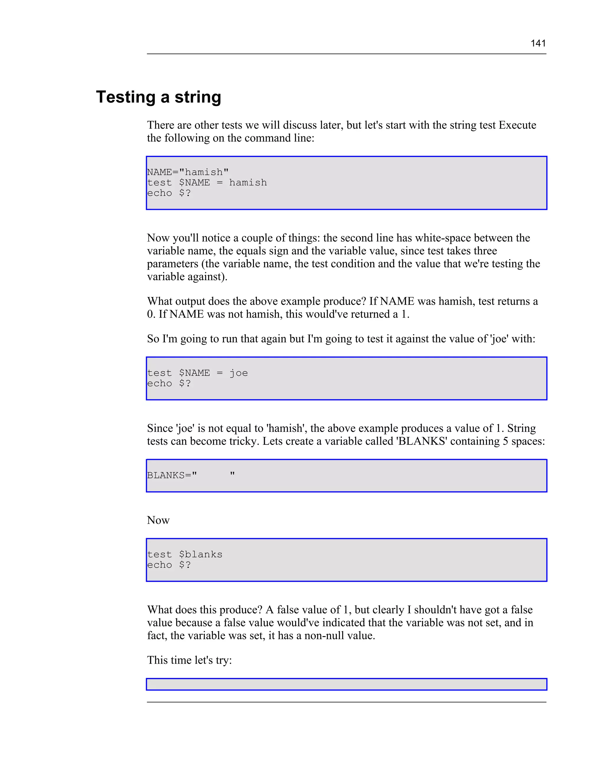 141




Testing a string
      There are other tests we will discuss later, but let's start with the string test Execute
      the following on the command line:

      NAME="hamish"
      test $NAME = hamish
      echo $?



      Now you'll notice a couple of things: the second line has white-space between the
      variable name, the equals sign and the variable value, since test takes three
      parameters (the variable name, the test condition and the value that we're testing the
      variable against).

      What output does the above example produce? If NAME was hamish, test returns a
      0. If NAME was not hamish, this would've returned a 1.

      So I'm going to run that again but I'm going to test it against the value of 'joe' with:

      test $NAME = joe
      echo $?



      Since 'joe' is not equal to 'hamish', the above example produces a value of 1. String
      tests can become tricky. Lets create a variable called 'BLANKS' containing 5 spaces:

      BLANKS="           "



      Now

      test $blanks
      echo $?



      What does this produce? A false value of 1, but clearly I shouldn't have got a false
      value because a false value would've indicated that the variable was not set, and in
      fact, the variable was set, it has a non-null value.

      This time let's try:
 