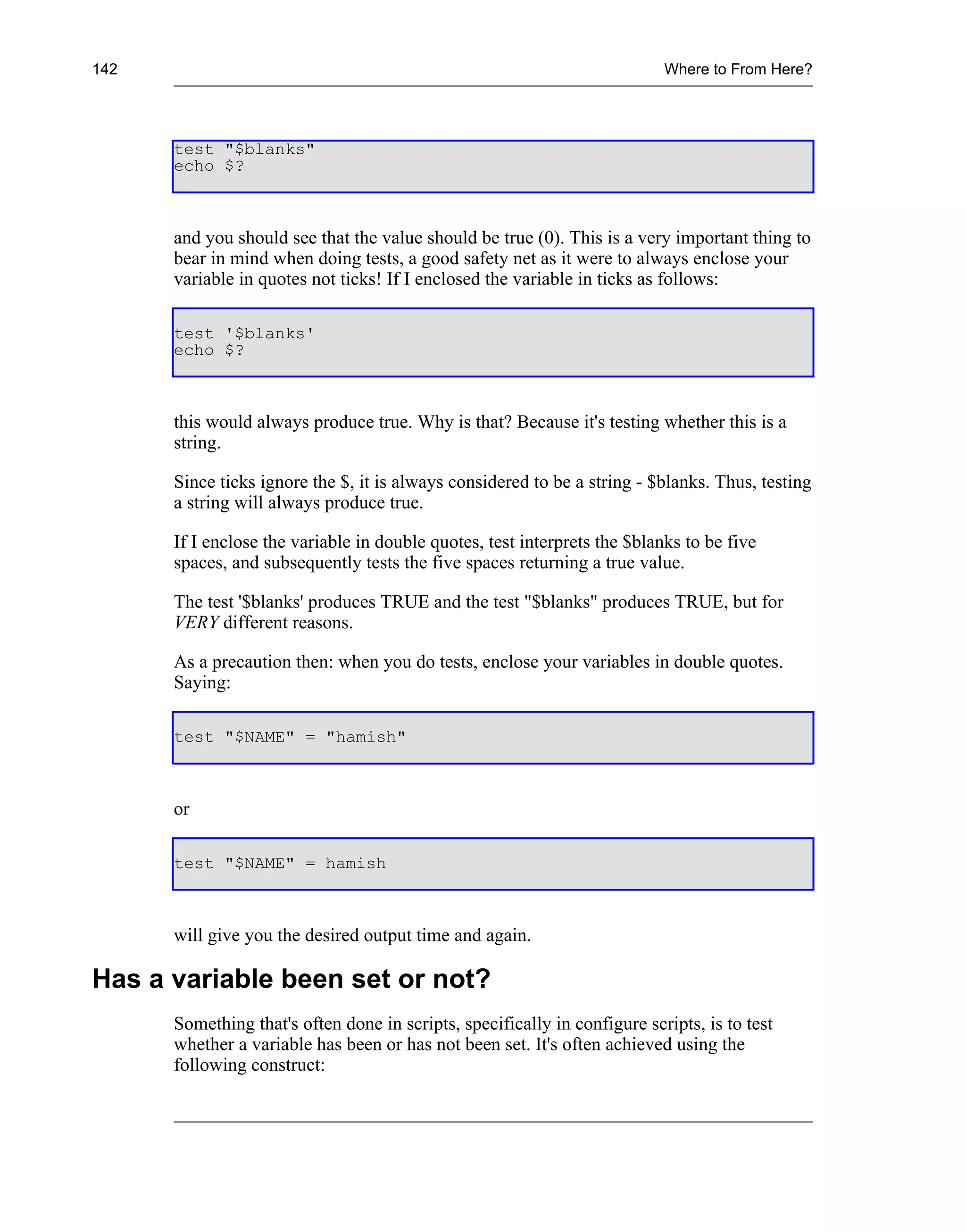 142                                                                        Where to From Here?




      test "$blanks"
      echo $?



      and you should see that the value should be true (0). This is a very important thing to
      bear in mind when doing tests, a good safety net as it were to always enclose your
      variable in quotes not ticks! If I enclosed the variable in ticks as follows:

      test '$blanks'
      echo $?



      this would always produce true. Why is that? Because it's testing whether this is a
      string.

      Since ticks ignore the $, it is always considered to be a string - $blanks. Thus, testing
      a string will always produce true.

      If I enclose the variable in double quotes, test interprets the $blanks to be five
      spaces, and subsequently tests the five spaces returning a true value.

      The test '$blanks' produces TRUE and the test "$blanks" produces TRUE, but for
      VERY different reasons.

      As a precaution then: when you do tests, enclose your variables in double quotes.
      Saying:

      test "$NAME" = "hamish"



      or

      test "$NAME" = hamish



      will give you the desired output time and again.

Has a variable been set or not?
      Something that's often done in scripts, specifically in configure scripts, is to test
      whether a variable has been or has not been set. It's often achieved using the
      following construct:
 