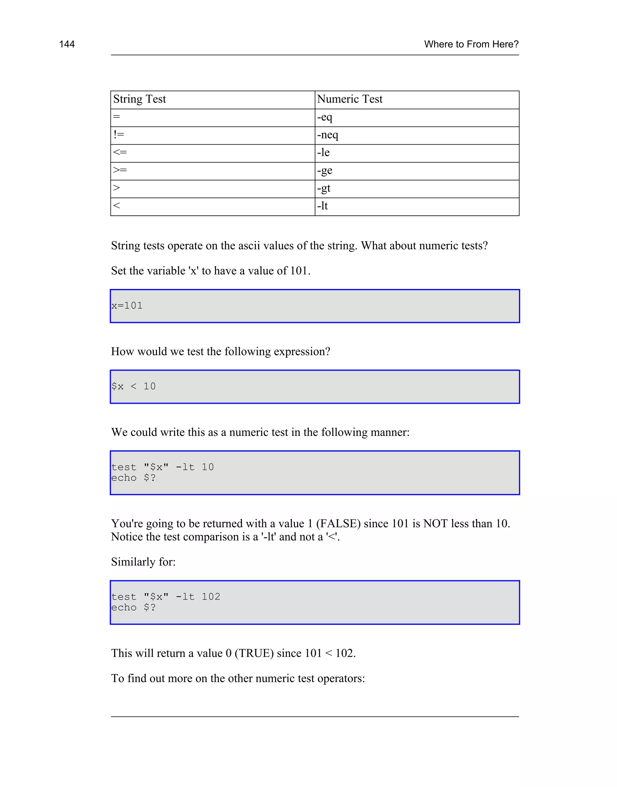 144                                                                      Where to From Here?




      String Test                                    Numeric Test
      =                                              -eq
      !=                                             -neq
      <=                                             -le
      >=                                             -ge
      >                                              -gt
      <                                              -lt


      String tests operate on the ascii values of the string. What about numeric tests?

      Set the variable 'x' to have a value of 101.

      x=101



      How would we test the following expression?

      $x < 10



      We could write this as a numeric test in the following manner:

      test "$x" -lt 10
      echo $?



      You're going to be returned with a value 1 (FALSE) since 101 is NOT less than 10.
      Notice the test comparison is a '-lt' and not a '<'.

      Similarly for:

      test "$x" -lt 102
      echo $?



      This will return a value 0 (TRUE) since 101 < 102.

      To find out more on the other numeric test operators:
 