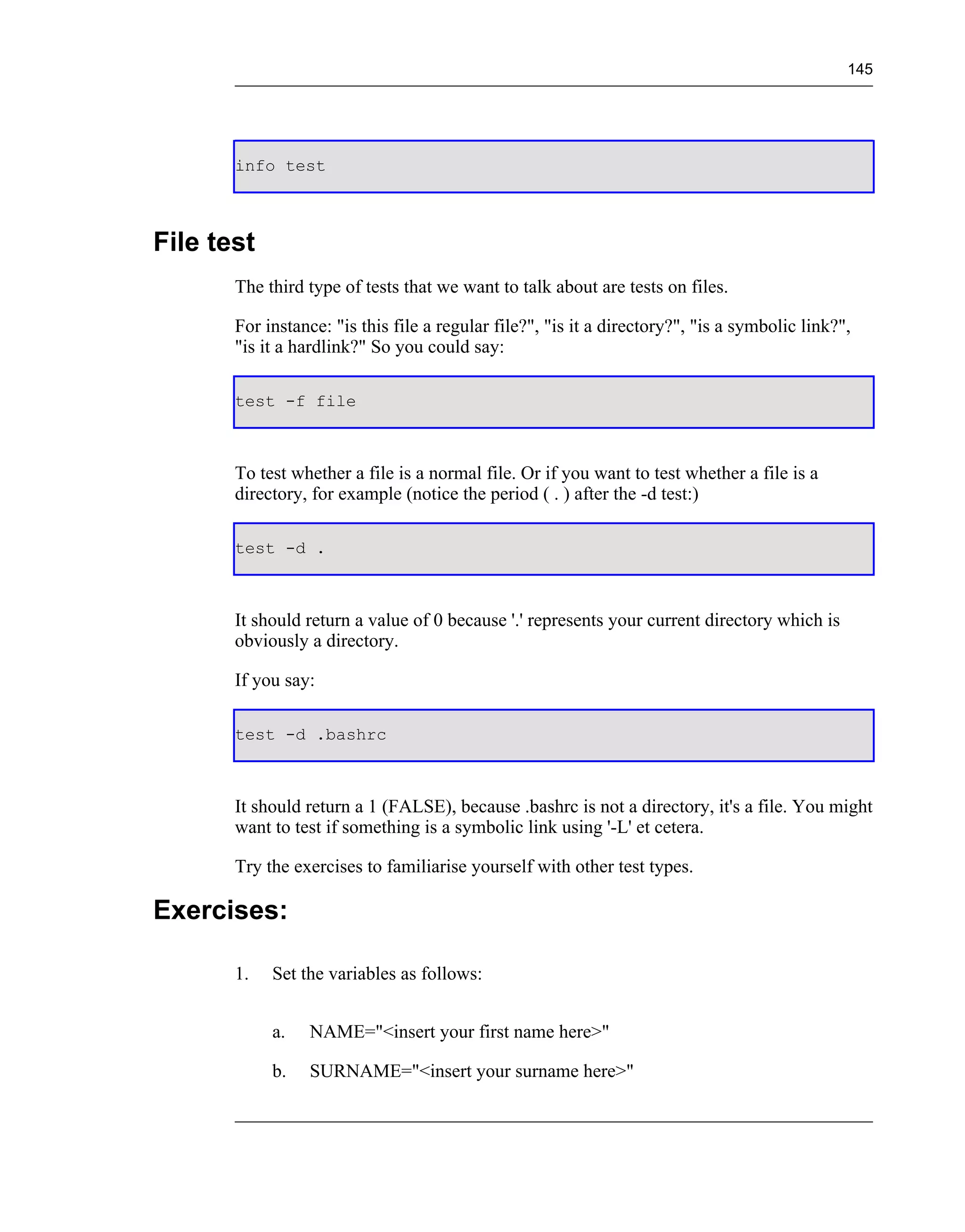 145




       info test



File test
       The third type of tests that we want to talk about are tests on files.

       For instance: "is this file a regular file?", "is it a directory?", "is a symbolic link?",
       "is it a hardlink?" So you could say:

       test -f file



       To test whether a file is a normal file. Or if you want to test whether a file is a
       directory, for example (notice the period ( . ) after the -d test:)

       test -d .



       It should return a value of 0 because '.' represents your current directory which is
       obviously a directory.

       If you say:

       test -d .bashrc



       It should return a 1 (FALSE), because .bashrc is not a directory, it's a file. You might
       want to test if something is a symbolic link using '-L' et cetera.

       Try the exercises to familiarise yourself with other test types.

Exercises:

       1.   Set the variables as follows:


            a.   NAME="<insert your first name here>"

            b.   SURNAME="<insert your surname here>"
 