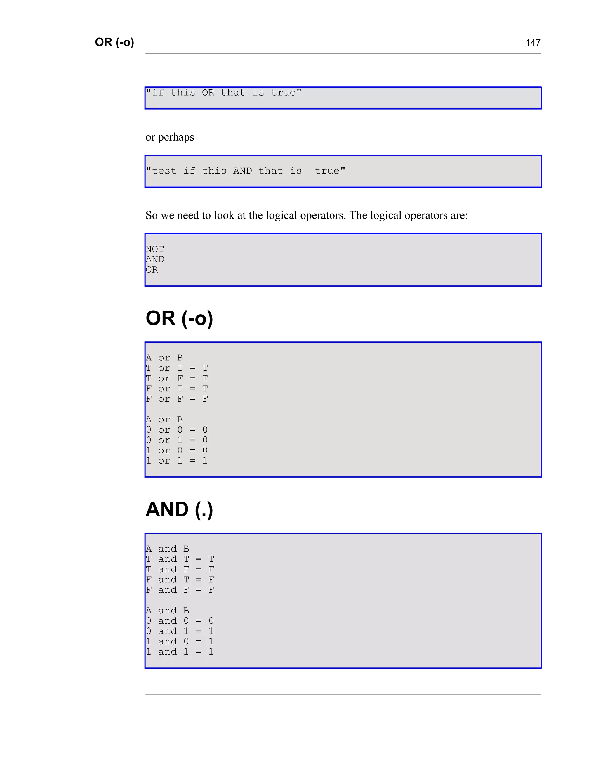 OR (-o)                                                                             147




          "if this OR that is true"



          or perhaps

          "test if this AND that is            true"



          So we need to look at the logical operators. The logical operators are:

          NOT
          AND
          OR




          OR (-o)
          A   or   B
          T   or   T   =   T
          T   or   F   =   T
          F   or   T   =   T
          F   or   F   =   F
          A   or   B
          0   or   0   =   0
          0   or   1   =   0
          1   or   0   =   0
          1   or   1   =   1




          AND (.)
          A   and   B
          T   and   T   =   T
          T   and   F   =   F
          F   and   T   =   F
          F   and   F   =   F
          A   and   B
          0   and   0   =   0
          0   and   1   =   1
          1   and   0   =   1
          1   and   1   =   1
 