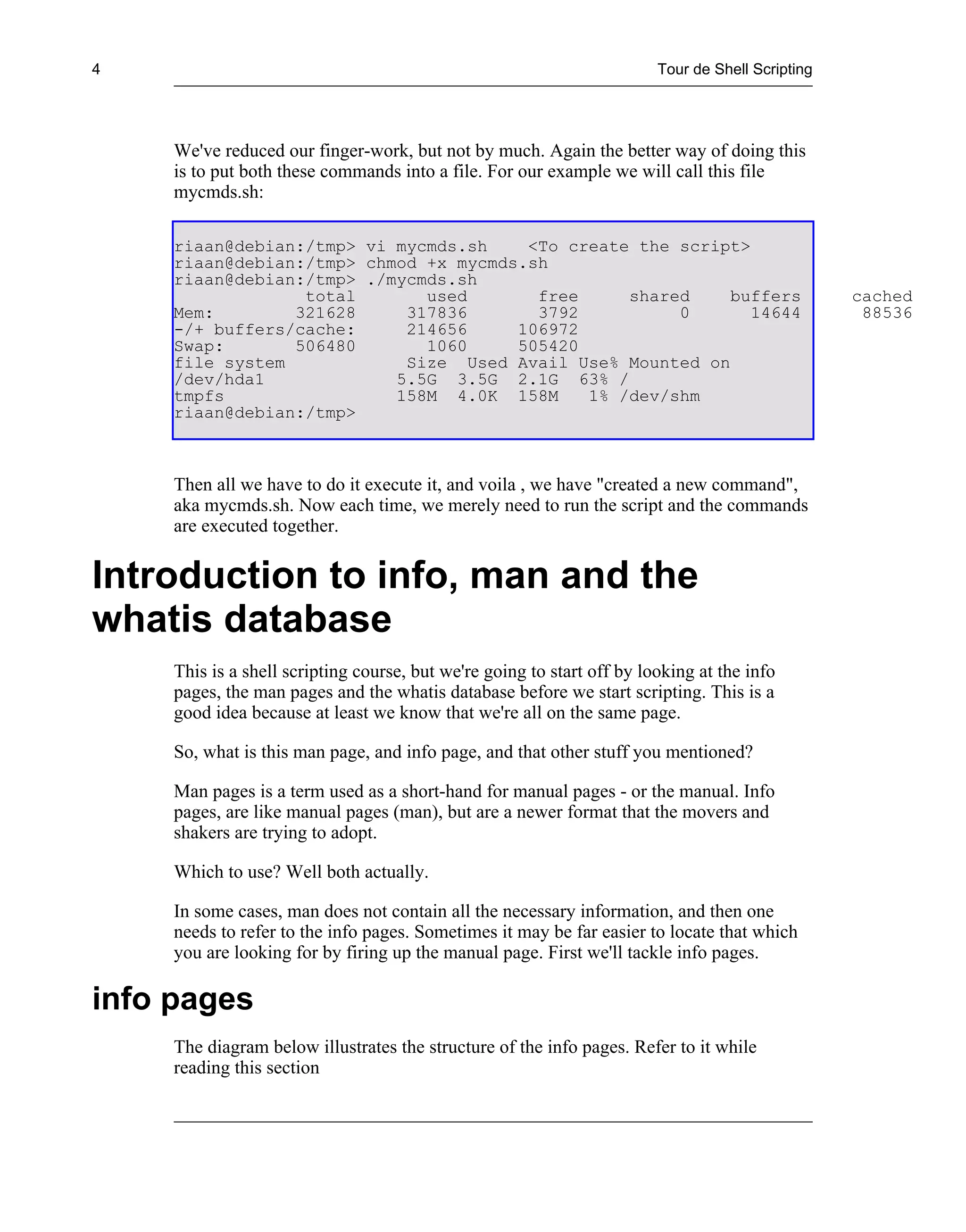 4                                                                        Tour de Shell Scripting




     We've reduced our finger-work, but not by much. Again the better way of doing this
     is to put both these commands into a file. For our example we will call this file
     mycmds.sh:

     riaan@debian:/tmp> vi mycmds.sh    <To create the script>
     riaan@debian:/tmp> chmod +x mycmds.sh
     riaan@debian:/tmp> ./mycmds.sh
                  total       used       free     shared    buffers                                cached
     Mem:        321628     317836       3792          0       14644                                88536
     -/+ buffers/cache:     214656     106972
     Swap:       506480       1060     505420
     file system            Size Used Avail Use% Mounted on
     /dev/hda1             5.5G 3.5G 2.1G 63% /
     tmpfs                 158M 4.0K 158M     1% /dev/shm
     riaan@debian:/tmp>



     Then all we have to do it execute it, and voila , we have "created a new command",
     aka mycmds.sh. Now each time, we merely need to run the script and the commands
     are executed together.


Introduction to info, man and the
whatis database
     This is a shell scripting course, but we're going to start off by looking at the info
     pages, the man pages and the whatis database before we start scripting. This is a
     good idea because at least we know that we're all on the same page.

     So, what is this man page, and info page, and that other stuff you mentioned?

     Man pages is a term used as a short-hand for manual pages - or the manual. Info
     pages, are like manual pages (man), but are a newer format that the movers and
     shakers are trying to adopt.

     Which to use? Well both actually.

     In some cases, man does not contain all the necessary information, and then one
     needs to refer to the info pages. Sometimes it may be far easier to locate that which
     you are looking for by firing up the manual page. First we'll tackle info pages.

info pages
     The diagram below illustrates the structure of the info pages. Refer to it while
     reading this section
 