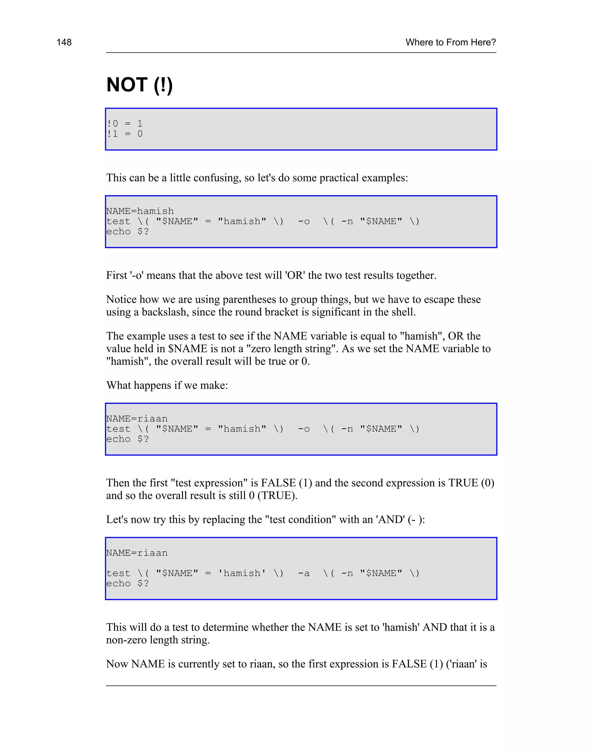 148                                                                        Where to From Here?



      NOT (!)
      !0 = 1
      !1 = 0



      This can be a little confusing, so let's do some practical examples:

      NAME=hamish
      test ( "$NAME" = "hamish" )               -o    ( -n "$NAME" )
      echo $?



      First '-o' means that the above test will 'OR' the two test results together.

      Notice how we are using parentheses to group things, but we have to escape these
      using a backslash, since the round bracket is significant in the shell.

      The example uses a test to see if the NAME variable is equal to "hamish", OR the
      value held in $NAME is not a "zero length string". As we set the NAME variable to
      "hamish", the overall result will be true or 0.

      What happens if we make:

      NAME=riaan
      test ( "$NAME" = "hamish" )               -o    ( -n "$NAME" )
      echo $?



      Then the first "test expression" is FALSE (1) and the second expression is TRUE (0)
      and so the overall result is still 0 (TRUE).

      Let's now try this by replacing the "test condition" with an 'AND' (- ):

      NAME=riaan
      test ( "$NAME" = 'hamish' )               -a    ( -n "$NAME" )
      echo $?



      This will do a test to determine whether the NAME is set to 'hamish' AND that it is a
      non-zero length string.

      Now NAME is currently set to riaan, so the first expression is FALSE (1) ('riaan' is
 
