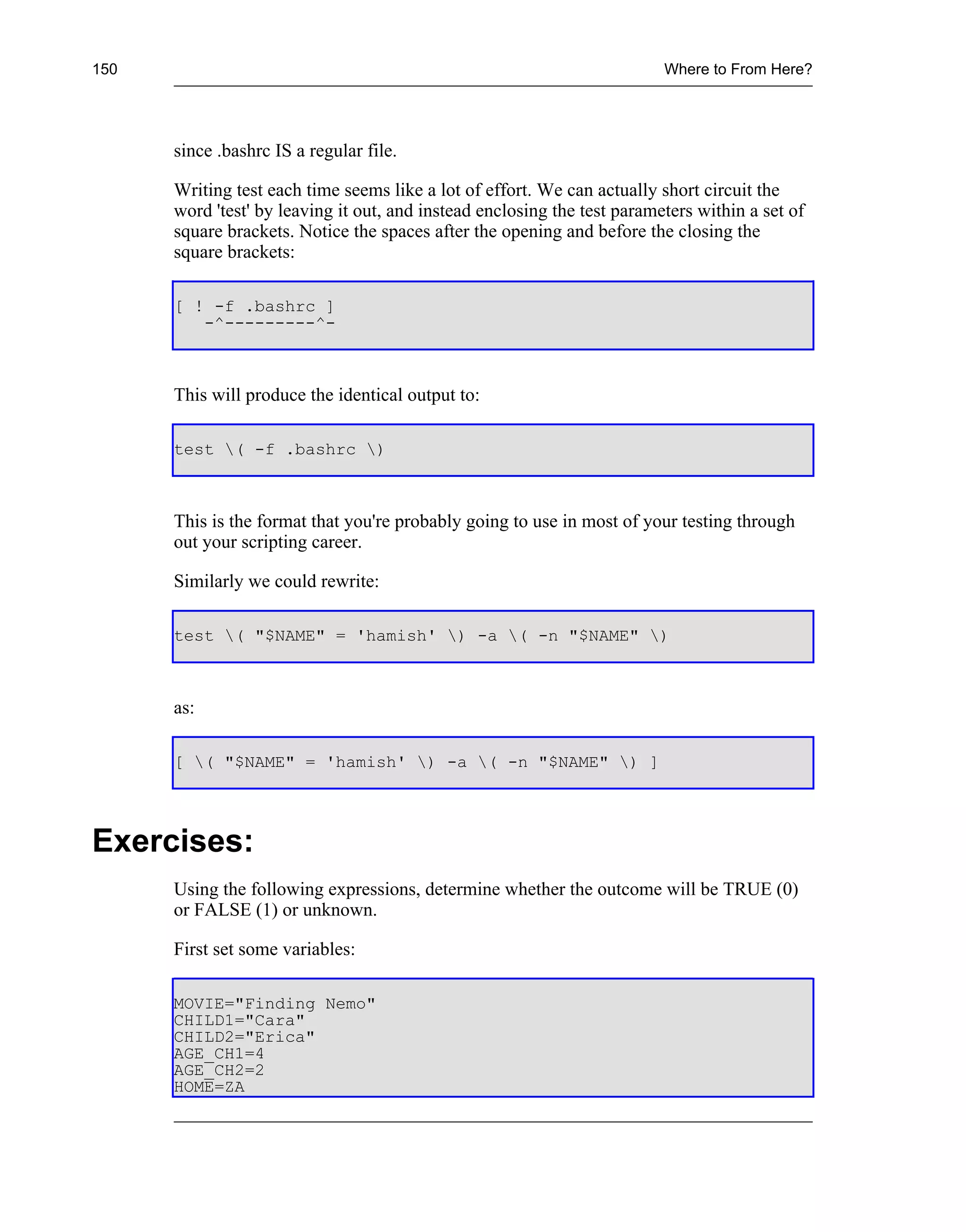 150                                                                       Where to From Here?




      since .bashrc IS a regular file.

      Writing test each time seems like a lot of effort. We can actually short circuit the
      word 'test' by leaving it out, and instead enclosing the test parameters within a set of
      square brackets. Notice the spaces after the opening and before the closing the
      square brackets:

      [ ! -f .bashrc ]
         -^---------^-



      This will produce the identical output to:

      test ( -f .bashrc )



      This is the format that you're probably going to use in most of your testing through
      out your scripting career.

      Similarly we could rewrite:

      test ( "$NAME" = 'hamish' ) -a ( -n "$NAME" )



      as:

      [ ( "$NAME" = 'hamish' ) -a ( -n "$NAME" ) ]




Exercises:
      Using the following expressions, determine whether the outcome will be TRUE (0)
      or FALSE (1) or unknown.

      First set some variables:

      MOVIE="Finding Nemo"
      CHILD1="Cara"
      CHILD2="Erica"
      AGE_CH1=4
      AGE_CH2=2
      HOME=ZA
 