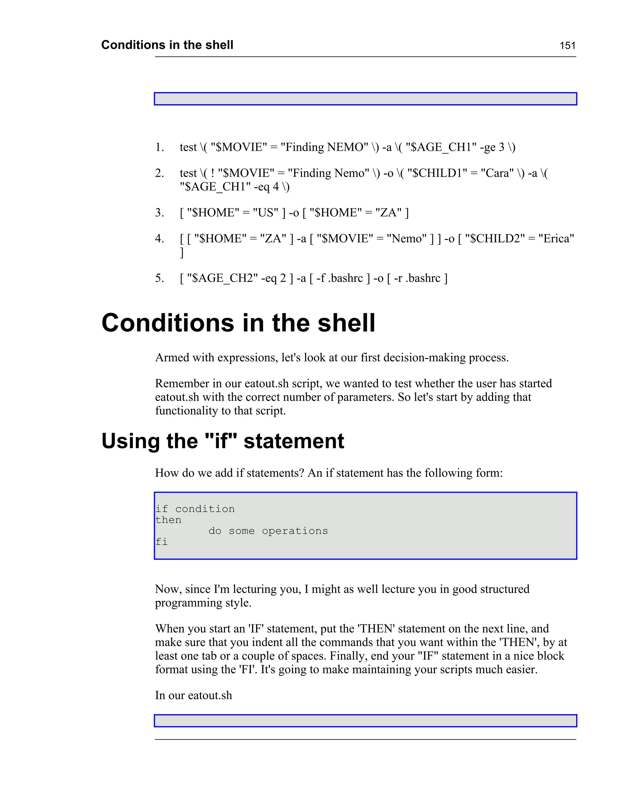 Conditions in the shell                                                                     151




         1.   test ( "$MOVIE" = "Finding NEMO" ) -a ( "$AGE_CH1" -ge 3 )

         2.   test ( ! "$MOVIE" = "Finding Nemo" ) -o ( "$CHILD1" = "Cara" ) -a (
              "$AGE_CH1" -eq 4 )

         3.   [ "$HOME" = "US" ] -o [ "$HOME" = "ZA" ]

         4.   [ [ "$HOME" = "ZA" ] -a [ "$MOVIE" = "Nemo" ] ] -o [ "$CHILD2" = "Erica"
              ]

         5.   [ "$AGE_CH2" -eq 2 ] -a [ -f .bashrc ] -o [ -r .bashrc ]



Conditions in the shell
         Armed with expressions, let's look at our first decision-making process.

         Remember in our eatout.sh script, we wanted to test whether the user has started
         eatout.sh with the correct number of parameters. So let's start by adding that
         functionality to that script.

Using the "if" statement
         How do we add if statements? An if statement has the following form:

         if condition
         then
                 do some operations
         fi



         Now, since I'm lecturing you, I might as well lecture you in good structured
         programming style.

         When you start an 'IF' statement, put the 'THEN' statement on the next line, and
         make sure that you indent all the commands that you want within the 'THEN', by at
         least one tab or a couple of spaces. Finally, end your "IF" statement in a nice block
         format using the 'FI'. It's going to make maintaining your scripts much easier.

         In our eatout.sh
 