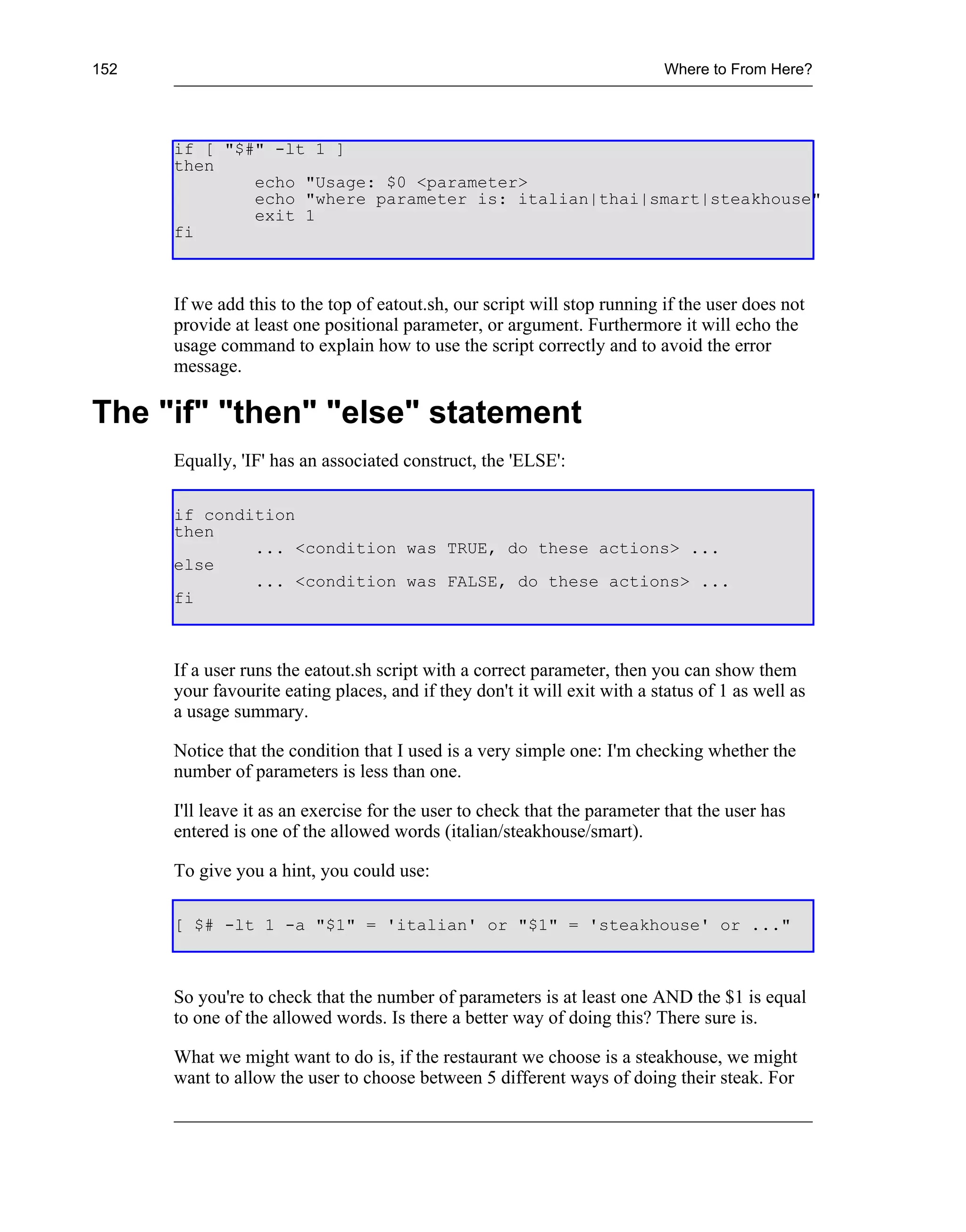 152                                                                        Where to From Here?




      if [ "$#" -lt 1 ]
      then
              echo "Usage: $0 <parameter>
              echo "where parameter is: italian|thai|smart|steakhouse"
              exit 1
      fi



      If we add this to the top of eatout.sh, our script will stop running if the user does not
      provide at least one positional parameter, or argument. Furthermore it will echo the
      usage command to explain how to use the script correctly and to avoid the error
      message.

The "if" "then" "else" statement
      Equally, 'IF' has an associated construct, the 'ELSE':

      if condition
      then
              ... <condition was TRUE, do these actions> ...
      else
              ... <condition was FALSE, do these actions> ...
      fi



      If a user runs the eatout.sh script with a correct parameter, then you can show them
      your favourite eating places, and if they don't it will exit with a status of 1 as well as
      a usage summary.

      Notice that the condition that I used is a very simple one: I'm checking whether the
      number of parameters is less than one.

      I'll leave it as an exercise for the user to check that the parameter that the user has
      entered is one of the allowed words (italian/steakhouse/smart).

      To give you a hint, you could use:

      [ $# -lt 1 -a "$1" = 'italian' or "$1" = 'steakhouse' or ..."



      So you're to check that the number of parameters is at least one AND the $1 is equal
      to one of the allowed words. Is there a better way of doing this? There sure is.

      What we might want to do is, if the restaurant we choose is a steakhouse, we might
      want to allow the user to choose between 5 different ways of doing their steak. For
 