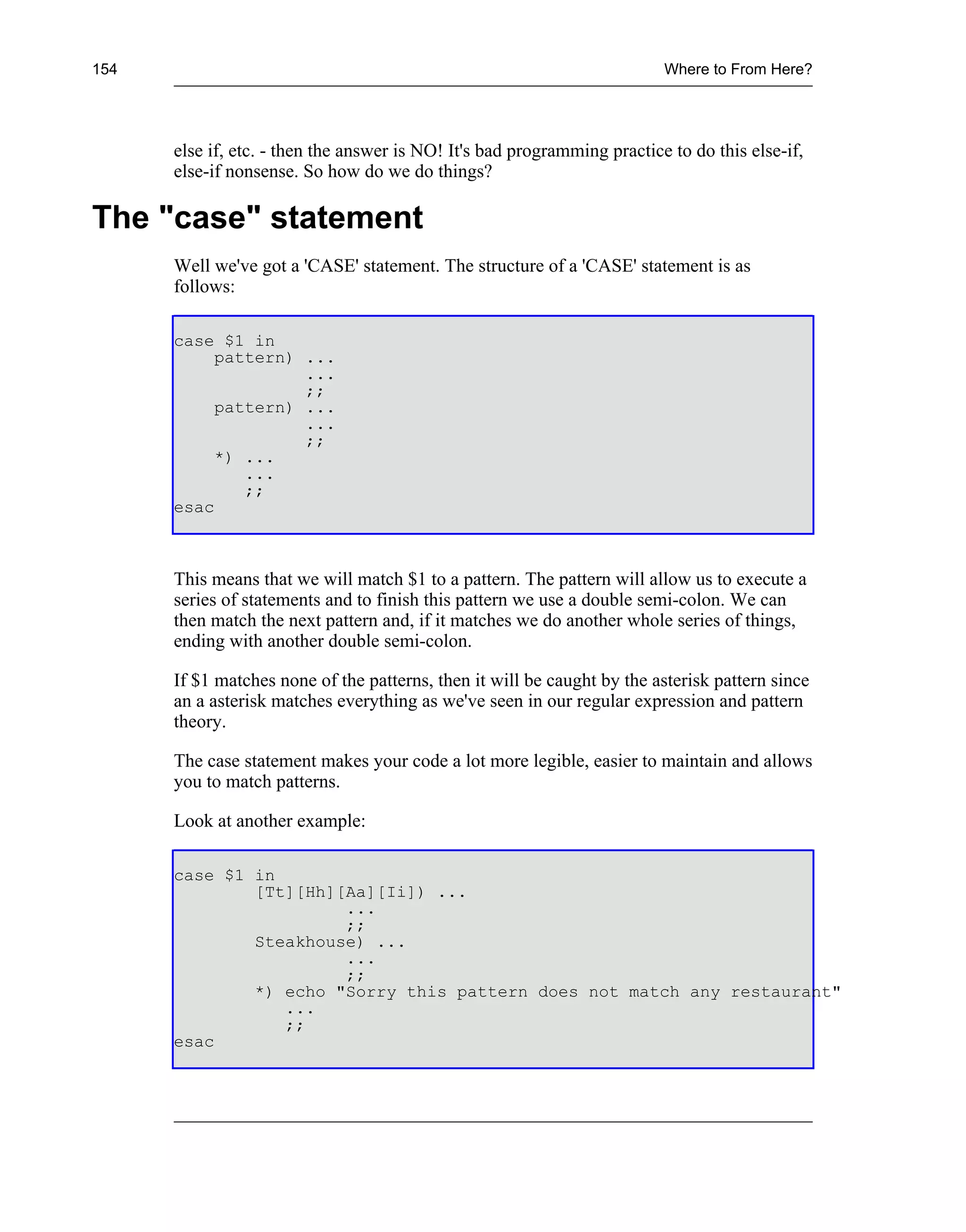 154                                                                       Where to From Here?




      else if, etc. - then the answer is NO! It's bad programming practice to do this else-if,
      else-if nonsense. So how do we do things?

The "case" statement
      Well we've got a 'CASE' statement. The structure of a 'CASE' statement is as
      follows:

      case $1 in
           pattern) ...
                    ...
                    ;;
           pattern) ...
                    ...
                    ;;
           *) ...
              ...
              ;;
      esac



      This means that we will match $1 to a pattern. The pattern will allow us to execute a
      series of statements and to finish this pattern we use a double semi-colon. We can
      then match the next pattern and, if it matches we do another whole series of things,
      ending with another double semi-colon.

      If $1 matches none of the patterns, then it will be caught by the asterisk pattern since
      an a asterisk matches everything as we've seen in our regular expression and pattern
      theory.

      The case statement makes your code a lot more legible, easier to maintain and allows
      you to match patterns.

      Look at another example:

      case $1 in
              [Tt][Hh][Aa][Ii]) ...
                       ...
                       ;;
              Steakhouse) ...
                       ...
                       ;;
              *) echo "Sorry this pattern does not match any restaurant"
                 ...
                 ;;
      esac
 