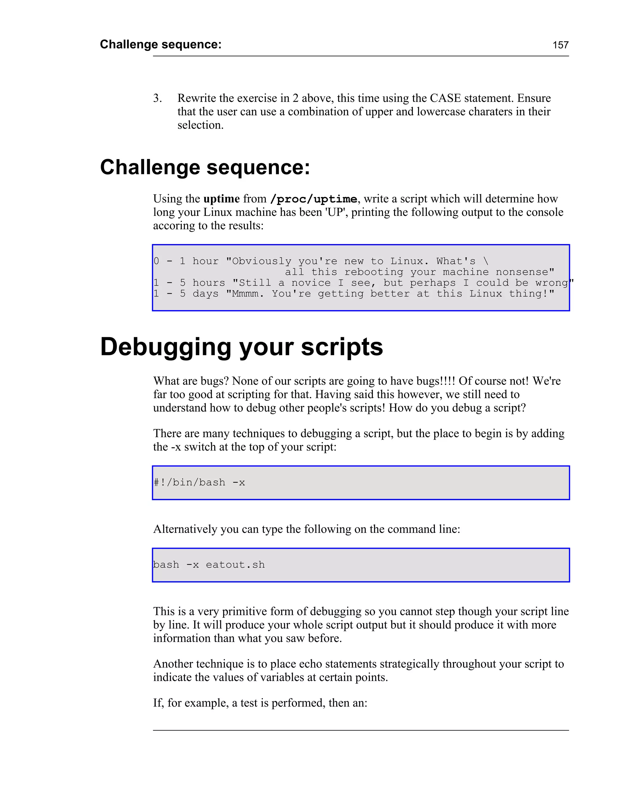 Challenge sequence:                                                                          157




        3.   Rewrite the exercise in 2 above, this time using the CASE statement. Ensure
             that the user can use a combination of upper and lowercase charaters in their
             selection.


Challenge sequence:
        Using the uptime from /proc/uptime, write a script which will determine how
        long your Linux machine has been 'UP', printing the following output to the console
        accoring to the results:

        0 - 1 hour "Obviously you're new to Linux. What's 
                            all this rebooting your machine nonsense"
        1 - 5 hours "Still a novice I see, but perhaps I could be wrong"
        1 - 5 days "Mmmm. You're getting better at this Linux thing!"




Debugging your scripts
        What are bugs? None of our scripts are going to have bugs!!!! Of course not! We're
        far too good at scripting for that. Having said this however, we still need to
        understand how to debug other people's scripts! How do you debug a script?

        There are many techniques to debugging a script, but the place to begin is by adding
        the -x switch at the top of your script:

        #!/bin/bash -x



        Alternatively you can type the following on the command line:

        bash -x eatout.sh



        This is a very primitive form of debugging so you cannot step though your script line
        by line. It will produce your whole script output but it should produce it with more
        information than what you saw before.

        Another technique is to place echo statements strategically throughout your script to
        indicate the values of variables at certain points.

        If, for example, a test is performed, then an:
 