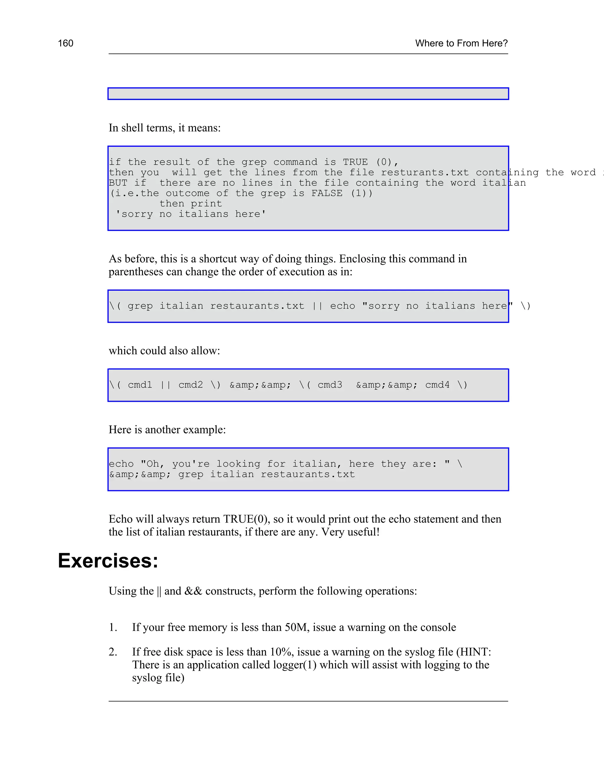 160                                                                     Where to From Here?




      In shell terms, it means:

      if the result of the grep command is TRUE (0),
      then you will get the lines from the file resturants.txt containing the word i
      BUT if there are no lines in the file containing the word italian
      (i.e.the outcome of the grep is FALSE (1))
              then print
       'sorry no italians here'



      As before, this is a shortcut way of doing things. Enclosing this command in
      parentheses can change the order of execution as in:

      ( grep italian restaurants.txt || echo "sorry no italians here" )



      which could also allow:

      ( cmd1 || cmd2 ) &amp;&amp; ( cmd3                &amp;&amp; cmd4 )



      Here is another example:

      echo "Oh, you're looking for italian, here they are: " 
      &amp;&amp; grep italian restaurants.txt



      Echo will always return TRUE(0), so it would print out the echo statement and then
      the list of italian restaurants, if there are any. Very useful!

Exercises:
      Using the || and && constructs, perform the following operations:


      1.   If your free memory is less than 50M, issue a warning on the console

      2.   If free disk space is less than 10%, issue a warning on the syslog file (HINT:
           There is an application called logger(1) which will assist with logging to the
           syslog file)
 