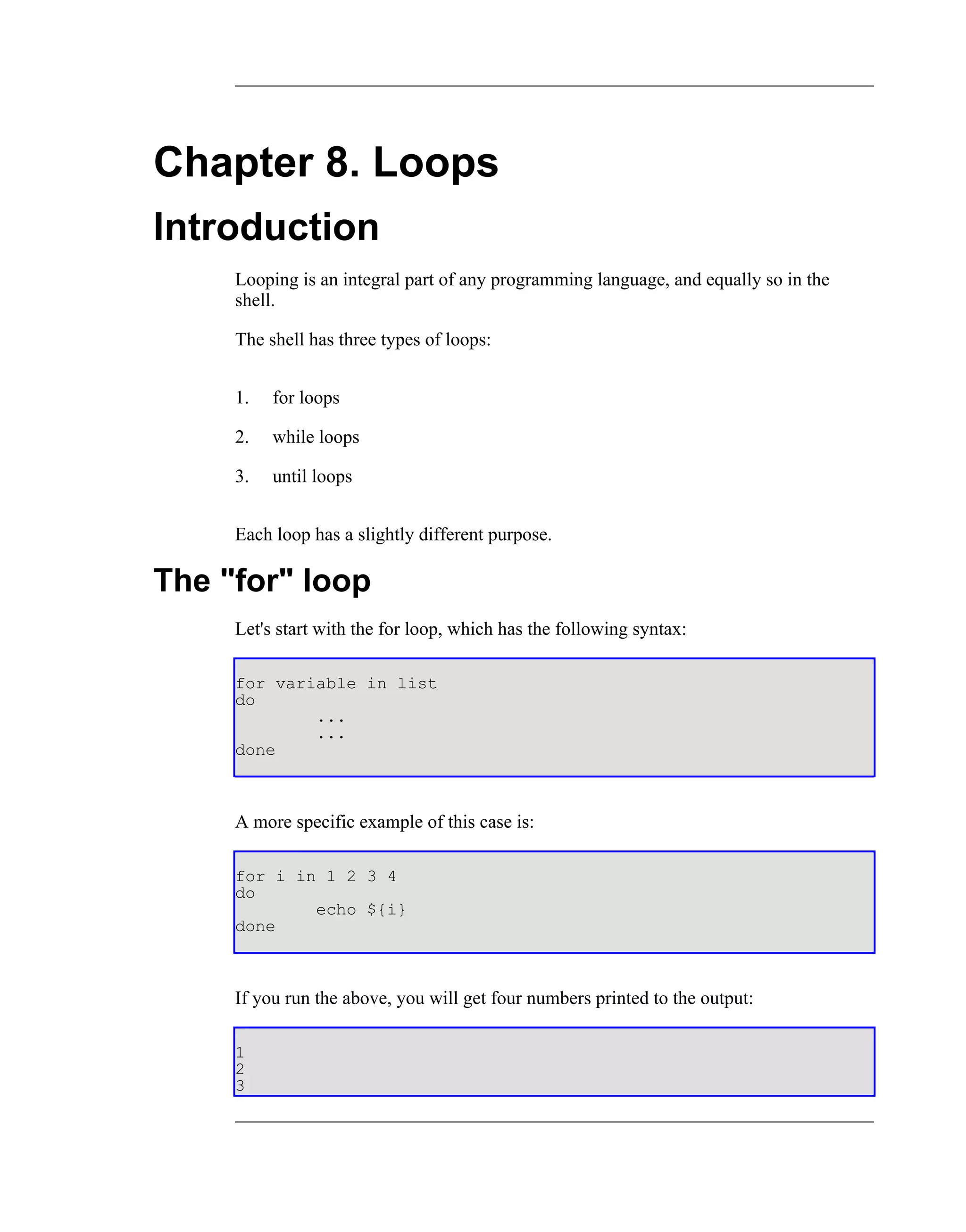 Chapter 8. Loops
Introduction
     Looping is an integral part of any programming language, and equally so in the
     shell.

     The shell has three types of loops:


     1.   for loops

     2.   while loops

     3.   until loops


     Each loop has a slightly different purpose.

The "for" loop
     Let's start with the for loop, which has the following syntax:

     for variable in list
     do
             ...
             ...
     done



     A more specific example of this case is:

     for i in 1 2 3 4
     do
             echo ${i}
     done



     If you run the above, you will get four numbers printed to the output:

     1
     2
     3
 