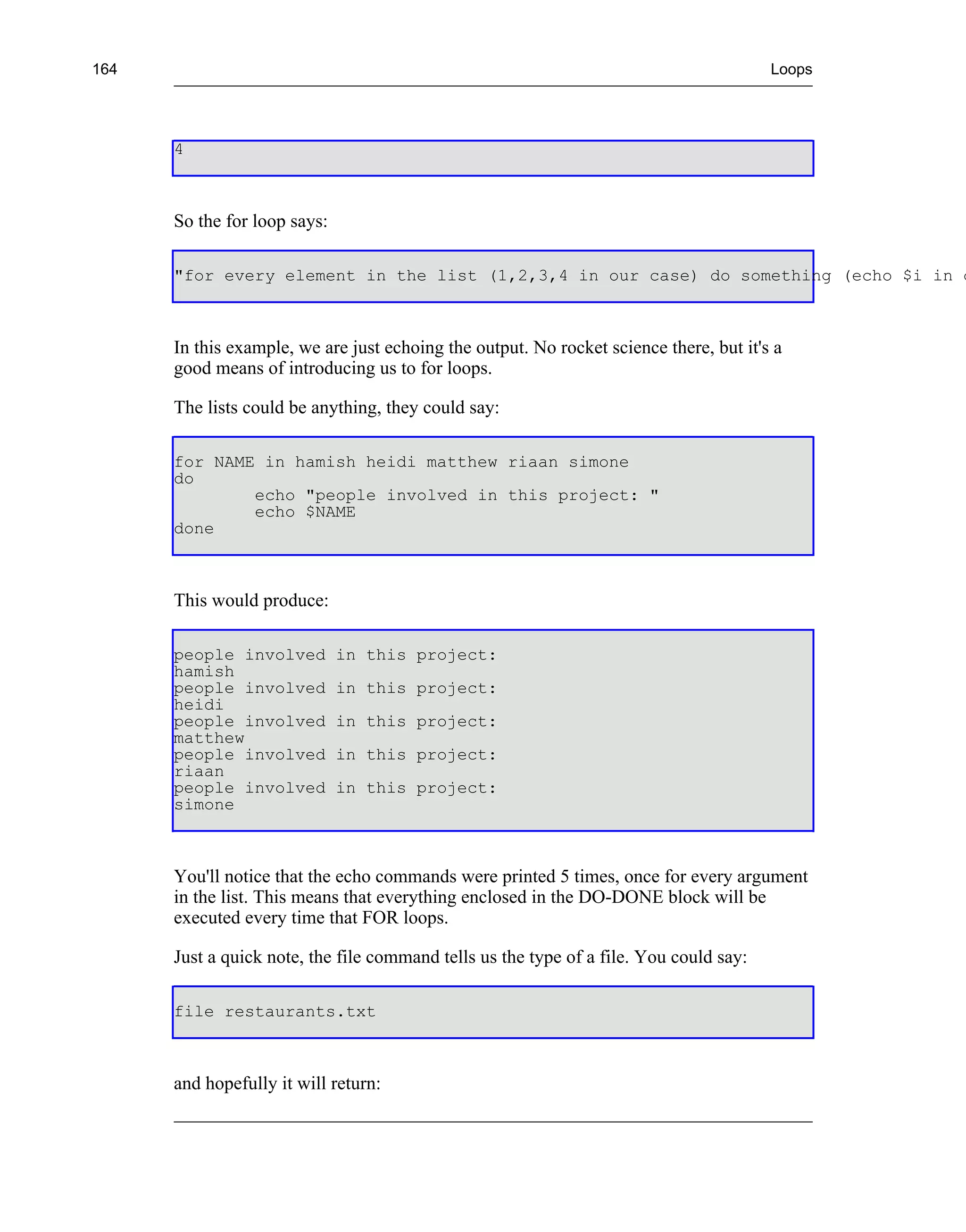 164                                                                                     Loops




      4



      So the for loop says:

      "for every element in the list (1,2,3,4 in our case) do something (echo $i in o



      In this example, we are just echoing the output. No rocket science there, but it's a
      good means of introducing us to for loops.

      The lists could be anything, they could say:

      for NAME in hamish heidi matthew riaan simone
      do
              echo "people involved in this project: "
              echo $NAME
      done



      This would produce:

      people involved         in this project:
      hamish
      people involved         in this project:
      heidi
      people involved         in this project:
      matthew
      people involved         in this project:
      riaan
      people involved         in this project:
      simone



      You'll notice that the echo commands were printed 5 times, once for every argument
      in the list. This means that everything enclosed in the DO-DONE block will be
      executed every time that FOR loops.

      Just a quick note, the file command tells us the type of a file. You could say:

      file restaurants.txt



      and hopefully it will return:
 