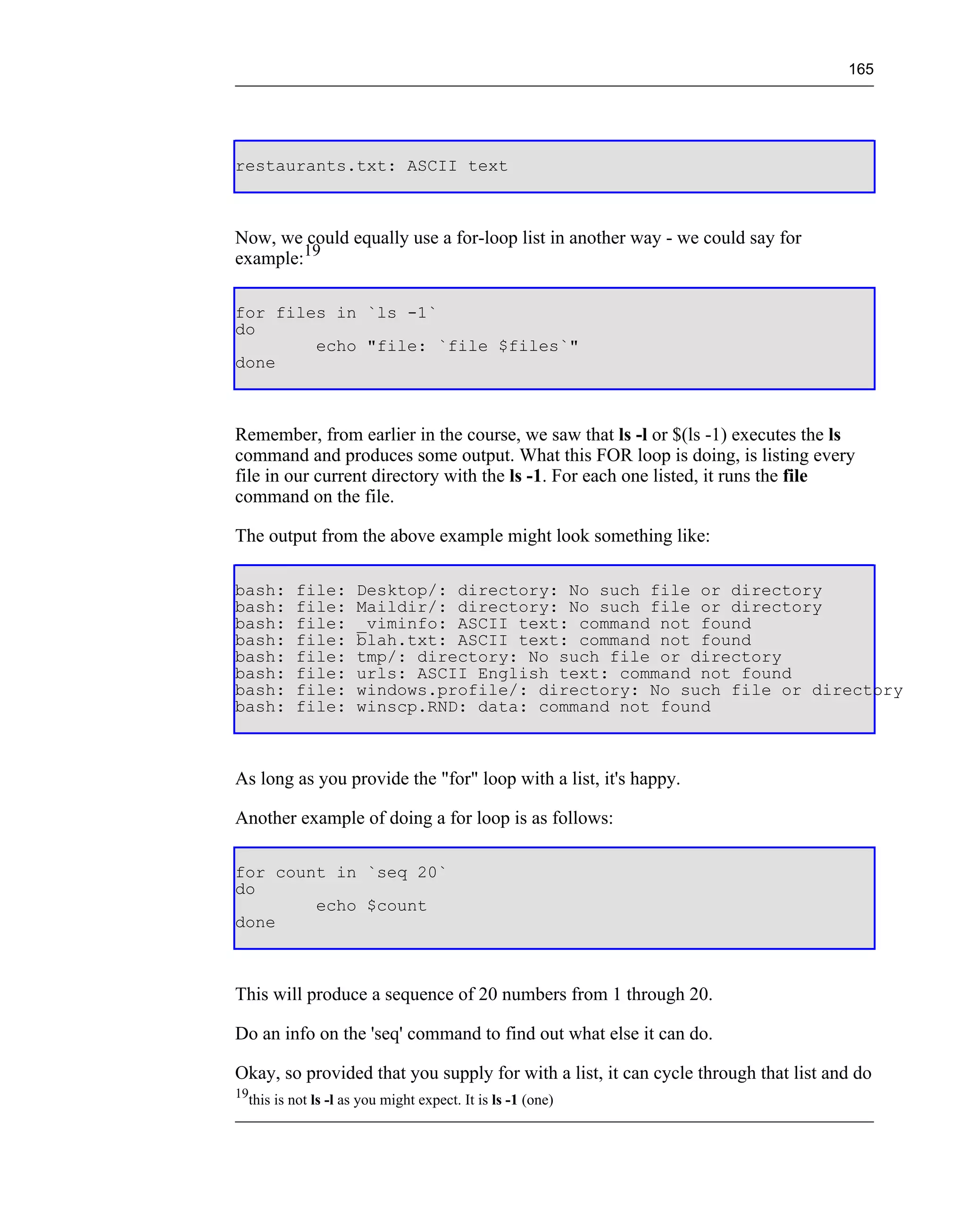 165




restaurants.txt: ASCII text



Now, we could equally use a for-loop list in another way - we could say for
example:19

for files in `ls -1`
do
        echo "file: `file $files`"
done



Remember, from earlier in the course, we saw that ls -l or $(ls -1) executes the ls
command and produces some output. What this FOR loop is doing, is listing every
file in our current directory with the ls -1. For each one listed, it runs the file
command on the file.

The output from the above example might look something like:

bash:     file:      Desktop/: directory: No such file or directory
bash:     file:      Maildir/: directory: No such file or directory
bash:     file:      _viminfo: ASCII text: command not found
bash:     file:      blah.txt: ASCII text: command not found
bash:     file:      tmp/: directory: No such file or directory
bash:     file:      urls: ASCII English text: command not found
bash:     file:      windows.profile/: directory: No such file or directory
bash:     file:      winscp.RND: data: command not found



As long as you provide the "for" loop with a list, it's happy.

Another example of doing a for loop is as follows:

for count in `seq 20`
do
        echo $count
done



This will produce a sequence of 20 numbers from 1 through 20.

Do an info on the 'seq' command to find out what else it can do.

Okay, so provided that you supply for with a list, it can cycle through that list and do
19
  this is not ls -l as you might expect. It is ls -1 (one)
 