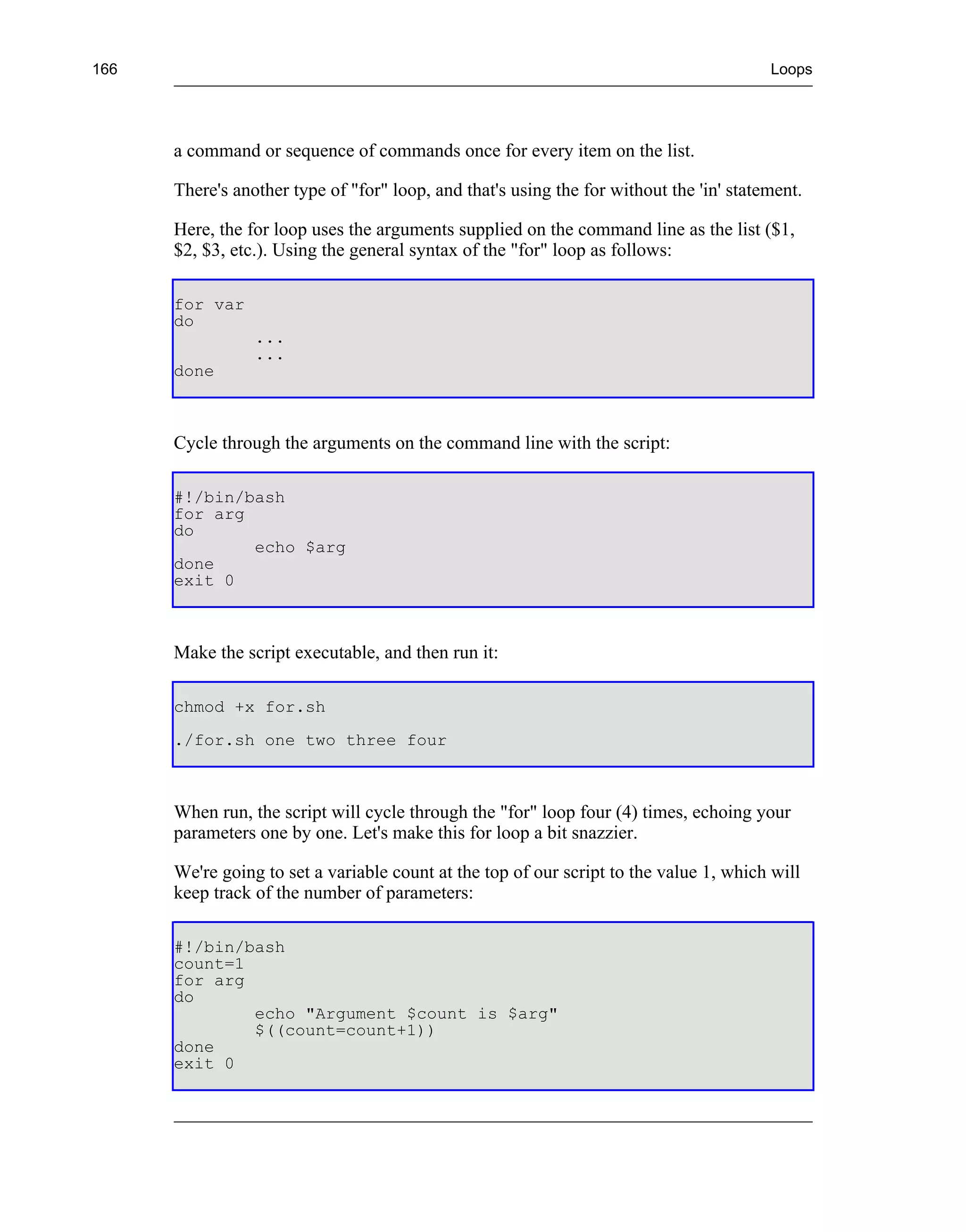 166                                                                                      Loops




      a command or sequence of commands once for every item on the list.

      There's another type of "for" loop, and that's using the for without the 'in' statement.

      Here, the for loop uses the arguments supplied on the command line as the list ($1,
      $2, $3, etc.). Using the general syntax of the "for" loop as follows:

      for var
      do
                 ...
                 ...
      done



      Cycle through the arguments on the command line with the script:

      #!/bin/bash
      for arg
      do
              echo $arg
      done
      exit 0



      Make the script executable, and then run it:

      chmod +x for.sh
      ./for.sh one two three four



      When run, the script will cycle through the "for" loop four (4) times, echoing your
      parameters one by one. Let's make this for loop a bit snazzier.

      We're going to set a variable count at the top of our script to the value 1, which will
      keep track of the number of parameters:

      #!/bin/bash
      count=1
      for arg
      do
              echo "Argument $count is $arg"
              $((count=count+1))
      done
      exit 0
 