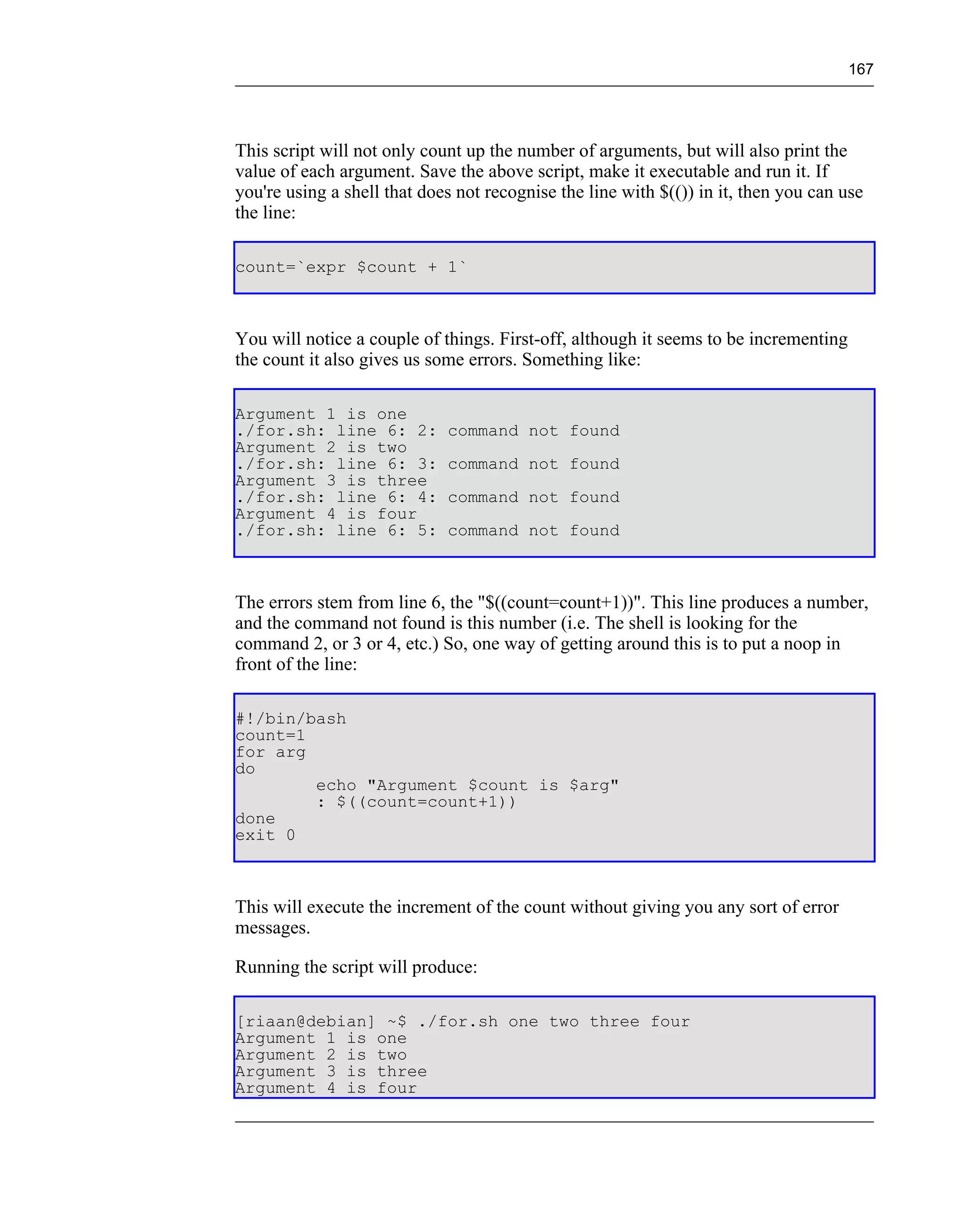 167




This script will not only count up the number of arguments, but will also print the
value of each argument. Save the above script, make it executable and run it. If
you're using a shell that does not recognise the line with $(()) in it, then you can use
the line:

count=`expr $count + 1`



You will notice a couple of things. First-off, although it seems to be incrementing
the count it also gives us some errors. Something like:

Argument 1 is one
./for.sh: line 6: 2:         command not found
Argument 2 is two
./for.sh: line 6: 3:         command not found
Argument 3 is three
./for.sh: line 6: 4:         command not found
Argument 4 is four
./for.sh: line 6: 5:         command not found



The errors stem from line 6, the "$((count=count+1))". This line produces a number,
and the command not found is this number (i.e. The shell is looking for the
command 2, or 3 or 4, etc.) So, one way of getting around this is to put a noop in
front of the line:

#!/bin/bash
count=1
for arg
do
        echo "Argument $count is $arg"
        : $((count=count+1))
done
exit 0



This will execute the increment of the count without giving you any sort of error
messages.

Running the script will produce:

[riaan@debian] ~$ ./for.sh one two three four
Argument 1 is one
Argument 2 is two
Argument 3 is three
Argument 4 is four
 