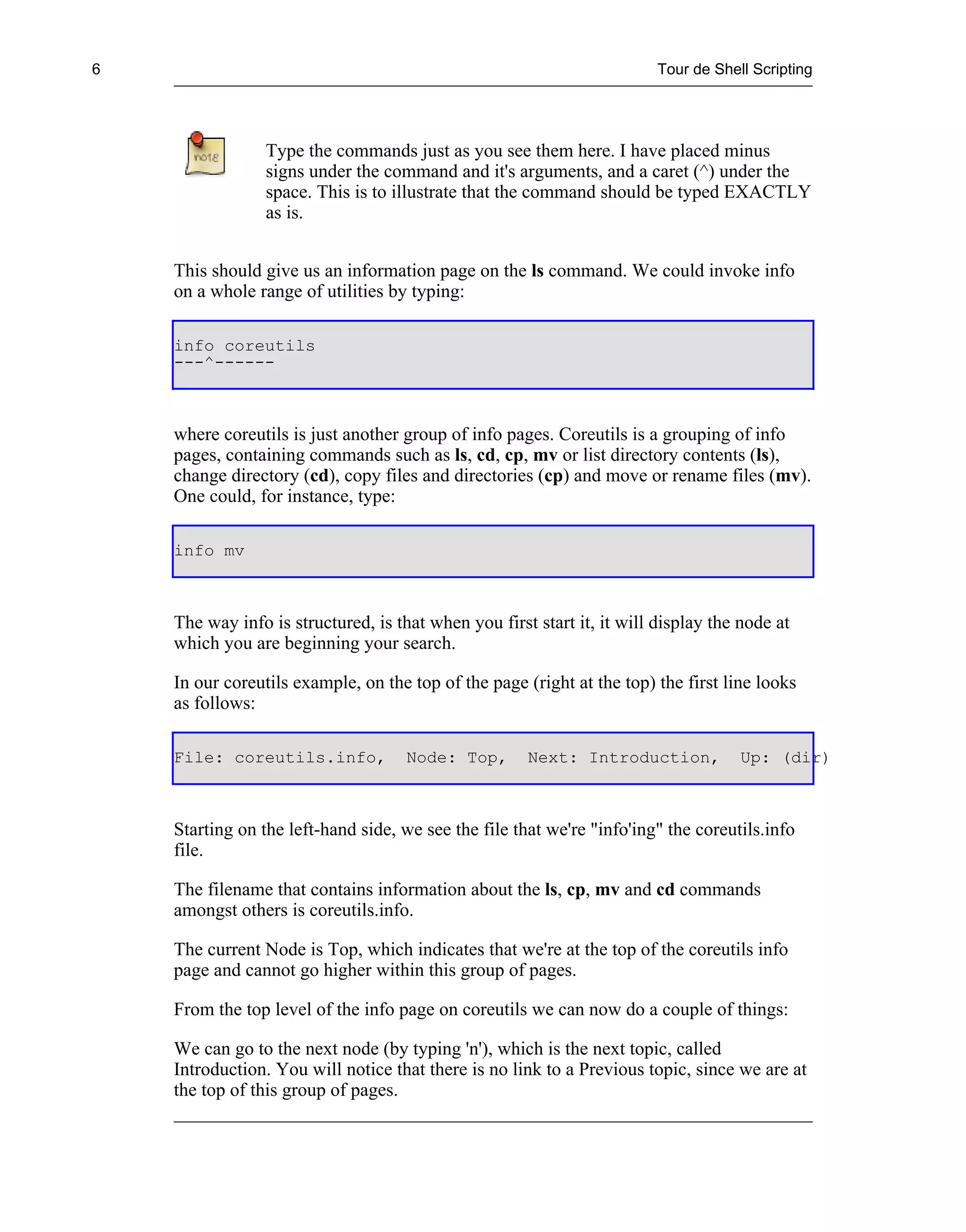 6                                                                        Tour de Shell Scripting




                 Type the commands just as you see them here. I have placed minus
                 signs under the command and it's arguments, and a caret (^) under the
                 space. This is to illustrate that the command should be typed EXACTLY
                 as is.


    This should give us an information page on the ls command. We could invoke info
    on a whole range of utilities by typing:

    info coreutils
    ---^------



    where coreutils is just another group of info pages. Coreutils is a grouping of info
    pages, containing commands such as ls, cd, cp, mv or list directory contents (ls),
    change directory (cd), copy files and directories (cp) and move or rename files (mv).
    One could, for instance, type:

    info mv



    The way info is structured, is that when you first start it, it will display the node at
    which you are beginning your search.

    In our coreutils example, on the top of the page (right at the top) the first line looks
    as follows:

    File: coreutils.info,            Node: Top,       Next: Introduction,            Up: (dir)



    Starting on the left-hand side, we see the file that we're "info'ing" the coreutils.info
    file.

    The filename that contains information about the ls, cp, mv and cd commands
    amongst others is coreutils.info.

    The current Node is Top, which indicates that we're at the top of the coreutils info
    page and cannot go higher within this group of pages.

    From the top level of the info page on coreutils we can now do a couple of things:

    We can go to the next node (by typing 'n'), which is the next topic, called
    Introduction. You will notice that there is no link to a Previous topic, since we are at
    the top of this group of pages.
 