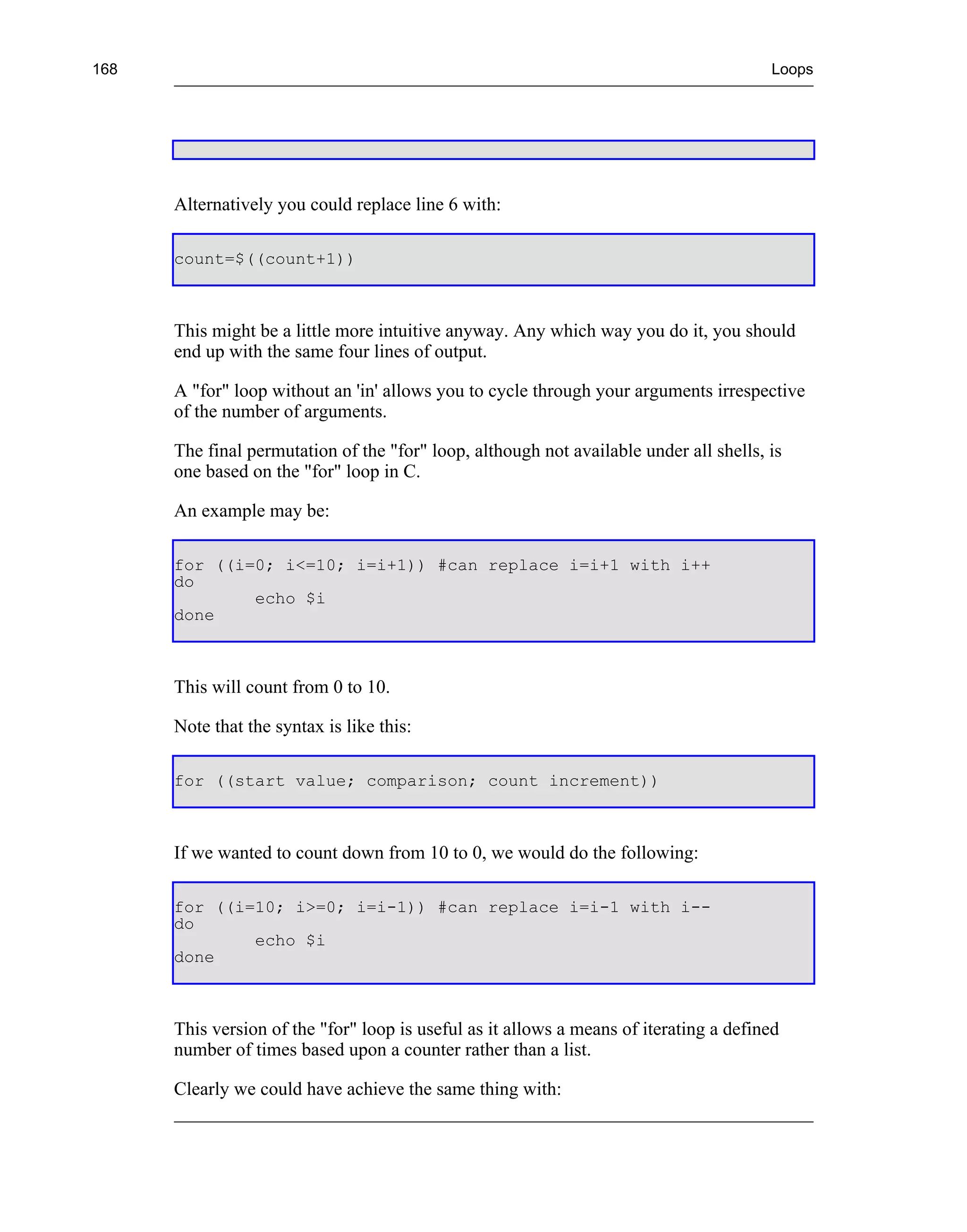 168                                                                                     Loops




      Alternatively you could replace line 6 with:

      count=$((count+1))



      This might be a little more intuitive anyway. Any which way you do it, you should
      end up with the same four lines of output.

      A "for" loop without an 'in' allows you to cycle through your arguments irrespective
      of the number of arguments.

      The final permutation of the "for" loop, although not available under all shells, is
      one based on the "for" loop in C.

      An example may be:

      for ((i=0; i<=10; i=i+1)) #can replace i=i+1 with i++
      do
              echo $i
      done



      This will count from 0 to 10.

      Note that the syntax is like this:

      for ((start value; comparison; count increment))



      If we wanted to count down from 10 to 0, we would do the following:

      for ((i=10; i>=0; i=i-1)) #can replace i=i-1 with i--
      do
              echo $i
      done



      This version of the "for" loop is useful as it allows a means of iterating a defined
      number of times based upon a counter rather than a list.

      Clearly we could have achieve the same thing with:
 