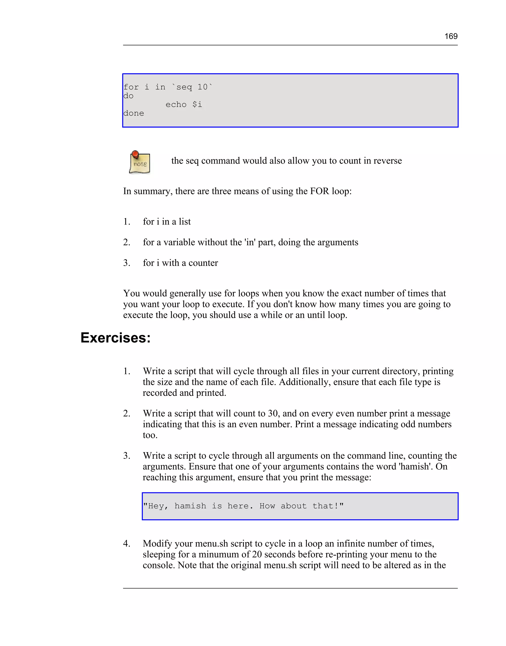169




      for i in `seq 10`
      do
              echo $i
      done




                   the seq command would also allow you to count in reverse


      In summary, there are three means of using the FOR loop:


      1.   for i in a list

      2.   for a variable without the 'in' part, doing the arguments

      3.   for i with a counter


      You would generally use for loops when you know the exact number of times that
      you want your loop to execute. If you don't know how many times you are going to
      execute the loop, you should use a while or an until loop.

Exercises:

      1.   Write a script that will cycle through all files in your current directory, printing
           the size and the name of each file. Additionally, ensure that each file type is
           recorded and printed.

      2.   Write a script that will count to 30, and on every even number print a message
           indicating that this is an even number. Print a message indicating odd numbers
           too.

      3.   Write a script to cycle through all arguments on the command line, counting the
           arguments. Ensure that one of your arguments contains the word 'hamish'. On
           reaching this argument, ensure that you print the message:

           "Hey, hamish is here. How about that!"



      4.   Modify your menu.sh script to cycle in a loop an infinite number of times,
           sleeping for a minumum of 20 seconds before re-printing your menu to the
           console. Note that the original menu.sh script will need to be altered as in the
 