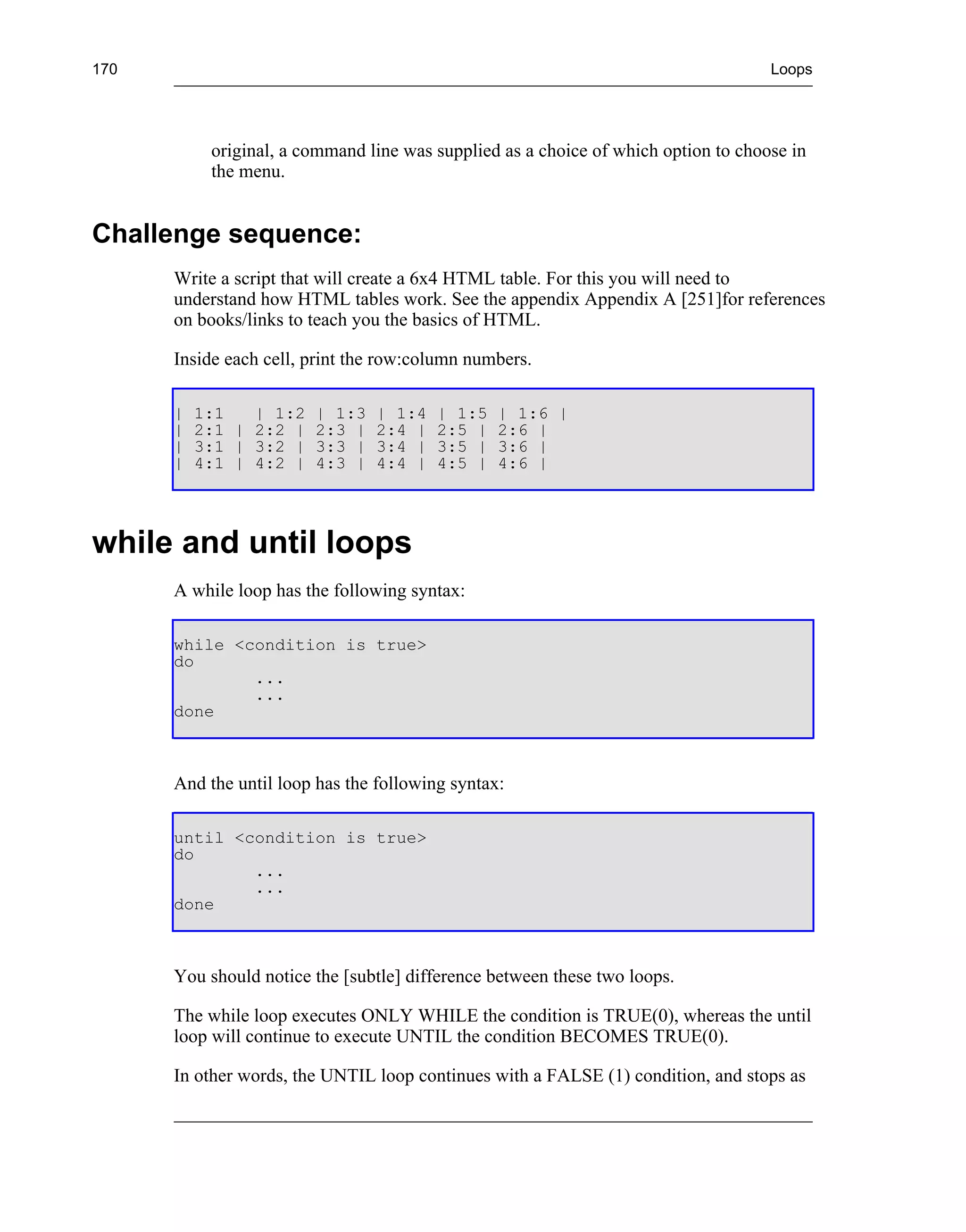 170                                                                                 Loops




           original, a command line was supplied as a choice of which option to choose in
           the menu.


Challenge sequence:
      Write a script that will create a 6x4 HTML table. For this you will need to
      understand how HTML tables work. See the appendix Appendix A [251]for references
      on books/links to teach you the basics of HTML.

      Inside each cell, print the row:column numbers.

      |   1:1   | 1:2   | 1:3   | 1:4    | 1:5   | 1:6 |
      |   2:1 | 2:2 |   2:3 |   2:4 |    2:5 |   2:6 |
      |   3:1 | 3:2 |   3:3 |   3:4 |    3:5 |   3:6 |
      |   4:1 | 4:2 |   4:3 |   4:4 |    4:5 |   4:6 |




while and until loops
      A while loop has the following syntax:

      while <condition is true>
      do
              ...
              ...
      done



      And the until loop has the following syntax:

      until <condition is true>
      do
              ...
              ...
      done



      You should notice the [subtle] difference between these two loops.

      The while loop executes ONLY WHILE the condition is TRUE(0), whereas the until
      loop will continue to execute UNTIL the condition BECOMES TRUE(0).

      In other words, the UNTIL loop continues with a FALSE (1) condition, and stops as
 