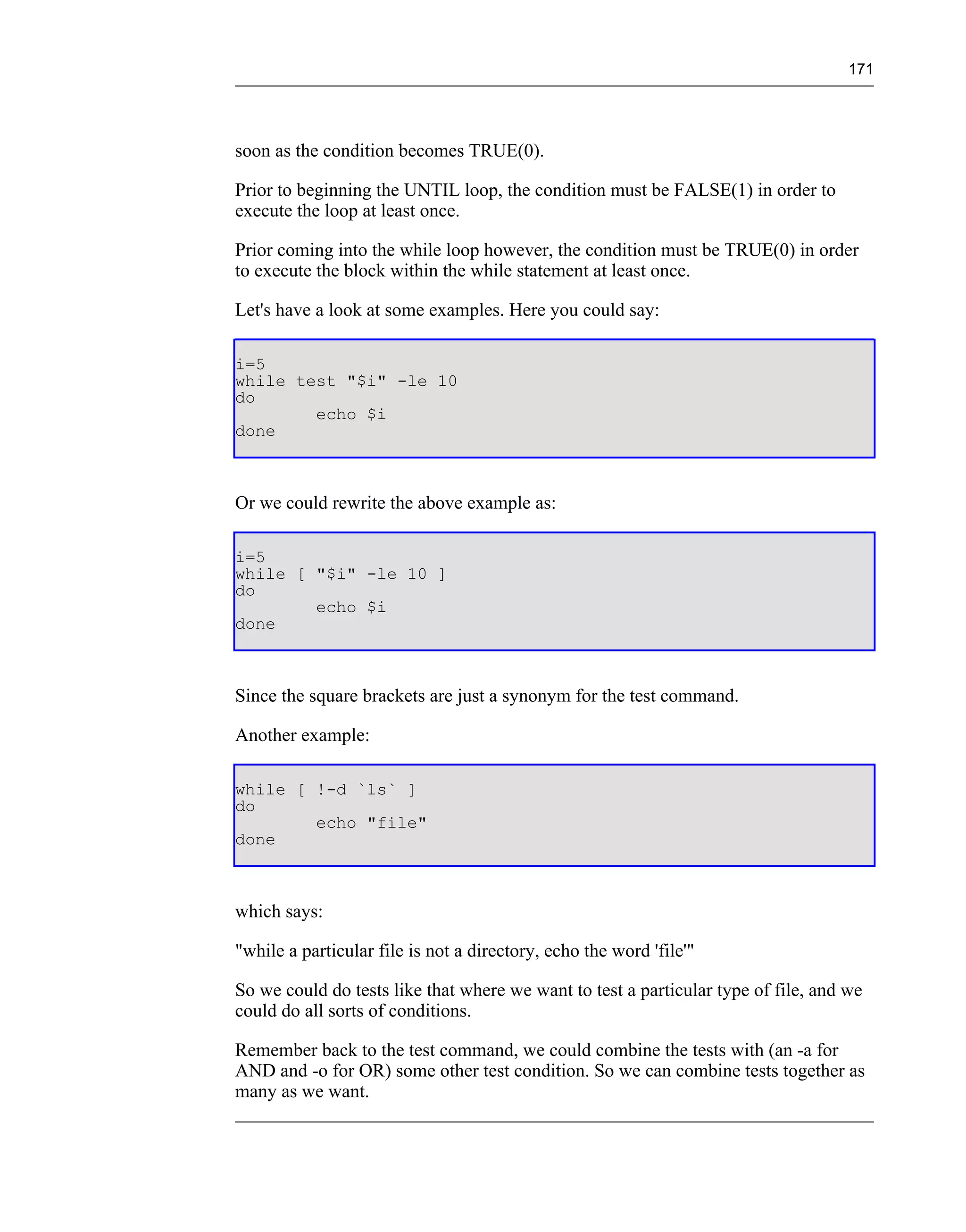 171




soon as the condition becomes TRUE(0).

Prior to beginning the UNTIL loop, the condition must be FALSE(1) in order to
execute the loop at least once.

Prior coming into the while loop however, the condition must be TRUE(0) in order
to execute the block within the while statement at least once.

Let's have a look at some examples. Here you could say:

i=5
while test "$i" -le 10
do
        echo $i
done



Or we could rewrite the above example as:

i=5
while [ "$i" -le 10 ]
do
        echo $i
done



Since the square brackets are just a synonym for the test command.

Another example:

while [ !-d `ls` ]
do
        echo "file"
done



which says:

"while a particular file is not a directory, echo the word 'file'"

So we could do tests like that where we want to test a particular type of file, and we
could do all sorts of conditions.

Remember back to the test command, we could combine the tests with (an -a for
AND and -o for OR) some other test condition. So we can combine tests together as
many as we want.
 