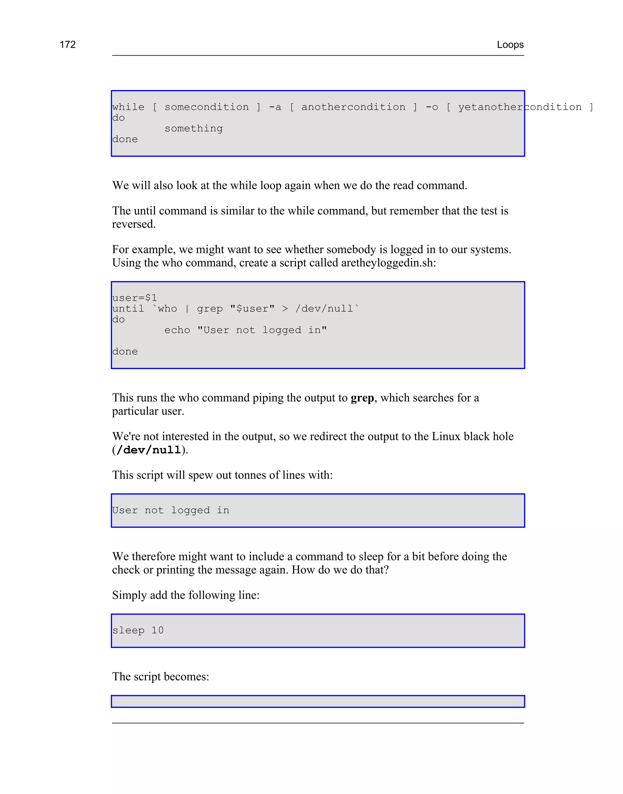 172                                                                                    Loops




      while [ somecondition ] -a [ anothercondition ] -o [ yetanothercondition ]
      do
              something
      done



      We will also look at the while loop again when we do the read command.

      The until command is similar to the while command, but remember that the test is
      reversed.

      For example, we might want to see whether somebody is logged in to our systems.
      Using the who command, create a script called aretheyloggedin.sh:

      user=$1
      until `who | grep "$user" > /dev/null`
      do
              echo "User not logged in"
      done



      This runs the who command piping the output to grep, which searches for a
      particular user.

      We're not interested in the output, so we redirect the output to the Linux black hole
      (/dev/null).

      This script will spew out tonnes of lines with:

      User not logged in



      We therefore might want to include a command to sleep for a bit before doing the
      check or printing the message again. How do we do that?

      Simply add the following line:

      sleep 10



      The script becomes:
 
