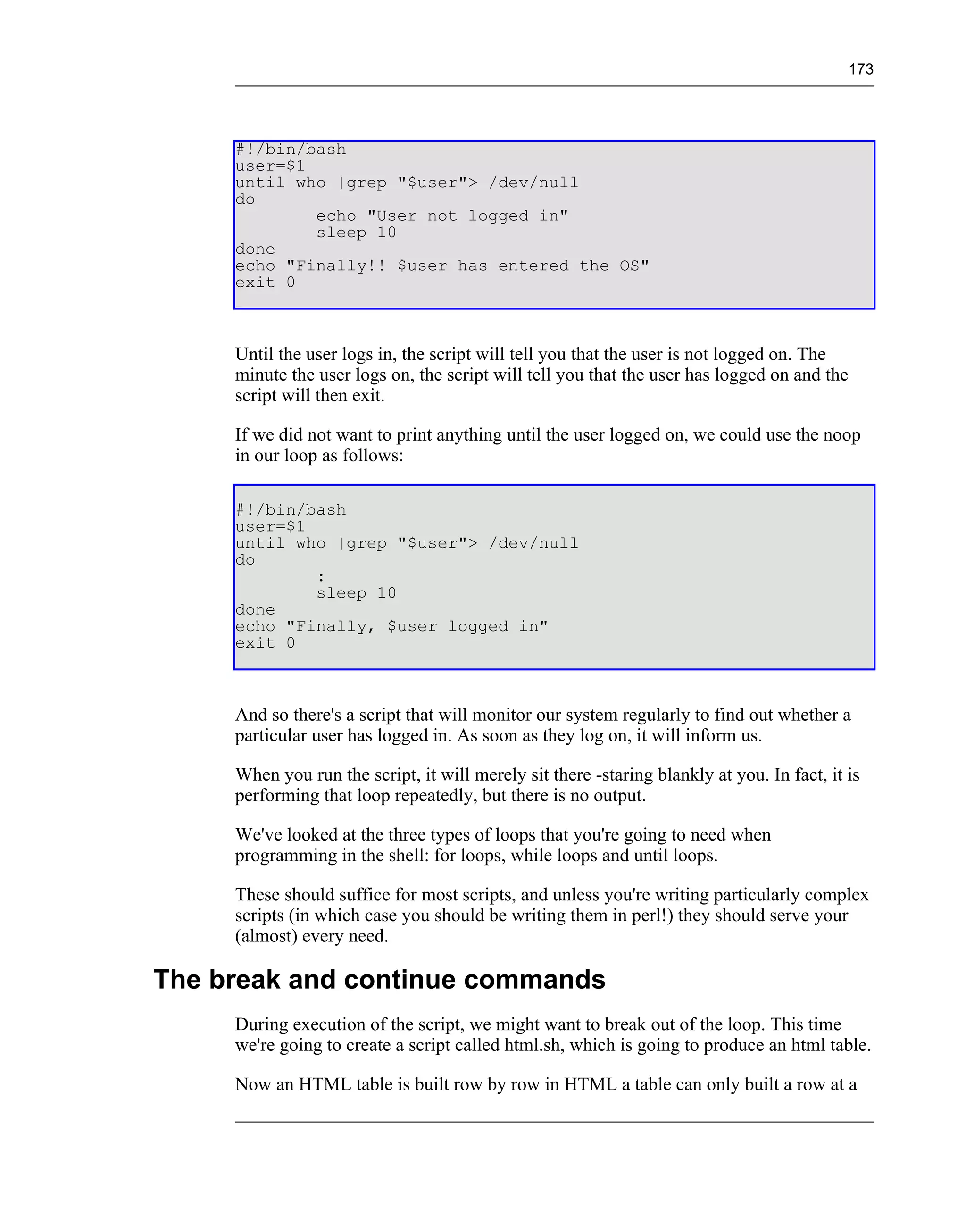 173




     #!/bin/bash
     user=$1
     until who |grep "$user"> /dev/null
     do
             echo "User not logged in"
             sleep 10
     done
     echo "Finally!! $user has entered the OS"
     exit 0



     Until the user logs in, the script will tell you that the user is not logged on. The
     minute the user logs on, the script will tell you that the user has logged on and the
     script will then exit.

     If we did not want to print anything until the user logged on, we could use the noop
     in our loop as follows:

     #!/bin/bash
     user=$1
     until who |grep "$user"> /dev/null
     do
             :
             sleep 10
     done
     echo "Finally, $user logged in"
     exit 0



     And so there's a script that will monitor our system regularly to find out whether a
     particular user has logged in. As soon as they log on, it will inform us.

     When you run the script, it will merely sit there -staring blankly at you. In fact, it is
     performing that loop repeatedly, but there is no output.

     We've looked at the three types of loops that you're going to need when
     programming in the shell: for loops, while loops and until loops.

     These should suffice for most scripts, and unless you're writing particularly complex
     scripts (in which case you should be writing them in perl!) they should serve your
     (almost) every need.

The break and continue commands
     During execution of the script, we might want to break out of the loop. This time
     we're going to create a script called html.sh, which is going to produce an html table.

     Now an HTML table is built row by row in HTML a table can only built a row at a
 