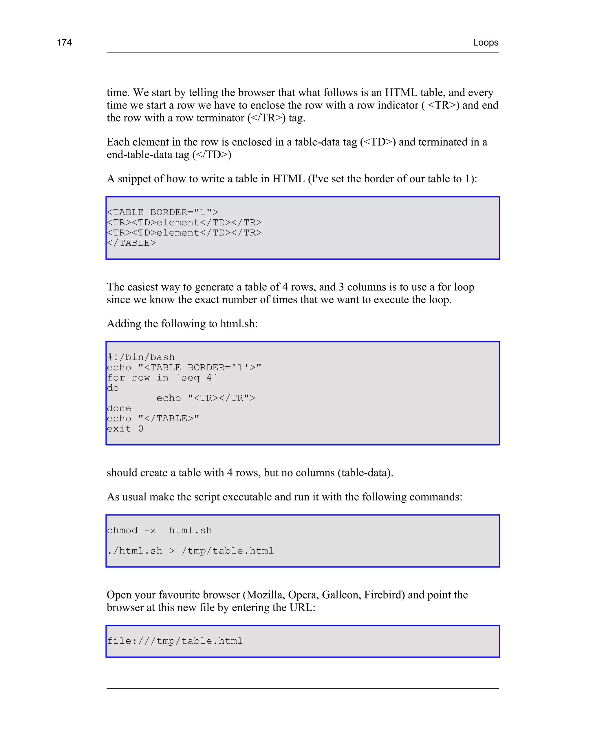 174                                                                                    Loops




      time. We start by telling the browser that what follows is an HTML table, and every
      time we start a row we have to enclose the row with a row indicator ( <TR>) and end
      the row with a row terminator (</TR>) tag.

      Each element in the row is enclosed in a table-data tag (<TD>) and terminated in a
      end-table-data tag (</TD>)

      A snippet of how to write a table in HTML (I've set the border of our table to 1):

      <TABLE BORDER="1">
      <TR><TD>element</TD></TR>
      <TR><TD>element</TD></TR>
      </TABLE>



      The easiest way to generate a table of 4 rows, and 3 columns is to use a for loop
      since we know the exact number of times that we want to execute the loop.

      Adding the following to html.sh:

      #!/bin/bash
      echo "<TABLE BORDER='1'>"
      for row in `seq 4`
      do
              echo "<TR></TR">
      done
      echo "</TABLE>"
      exit 0



      should create a table with 4 rows, but no columns (table-data).

      As usual make the script executable and run it with the following commands:

      chmod +x     html.sh
      ./html.sh > /tmp/table.html



      Open your favourite browser (Mozilla, Opera, Galleon, Firebird) and point the
      browser at this new file by entering the URL:

      file:///tmp/table.html
 