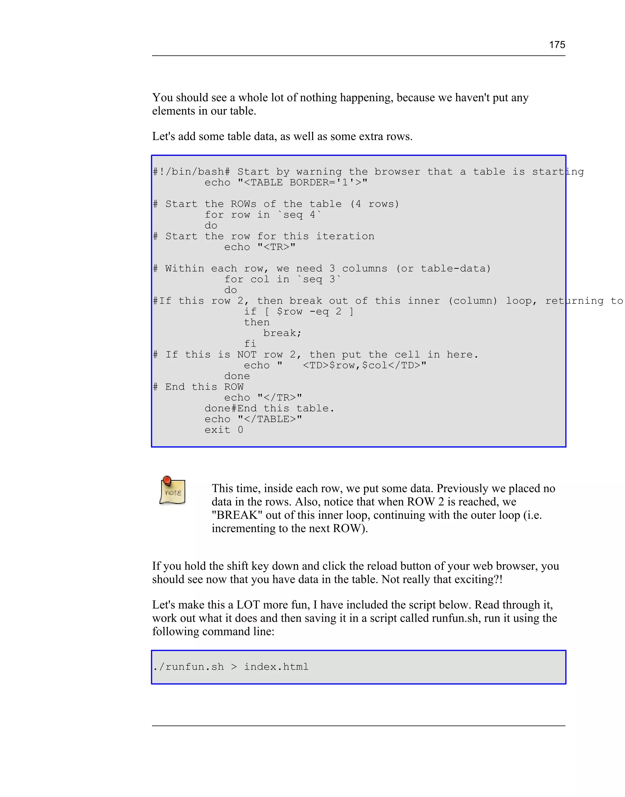 175




You should see a whole lot of nothing happening, because we haven't put any
elements in our table.

Let's add some table data, as well as some extra rows.

#!/bin/bash# Start by warning the browser that a table is starting
        echo "<TABLE BORDER='1'>"
# Start the ROWs of the table (4 rows)
        for row in `seq 4`
        do
# Start the row for this iteration
           echo "<TR>"
# Within each row, we need 3 columns (or table-data)
           for col in `seq 3`
           do
#If this row 2, then break out of this inner (column) loop, returning to
               if [ $row -eq 2 ]
               then
                  break;
               fi
# If this is NOT row 2, then put the cell in here.
               echo "    <TD>$row,$col</TD>"
           done
# End this ROW
           echo "</TR>"
        done#End this table.
        echo "</TABLE>"
        exit 0




            This time, inside each row, we put some data. Previously we placed no
            data in the rows. Also, notice that when ROW 2 is reached, we
            "BREAK" out of this inner loop, continuing with the outer loop (i.e.
            incrementing to the next ROW).


If you hold the shift key down and click the reload button of your web browser, you
should see now that you have data in the table. Not really that exciting?!

Let's make this a LOT more fun, I have included the script below. Read through it,
work out what it does and then saving it in a script called runfun.sh, run it using the
following command line:

./runfun.sh > index.html
 