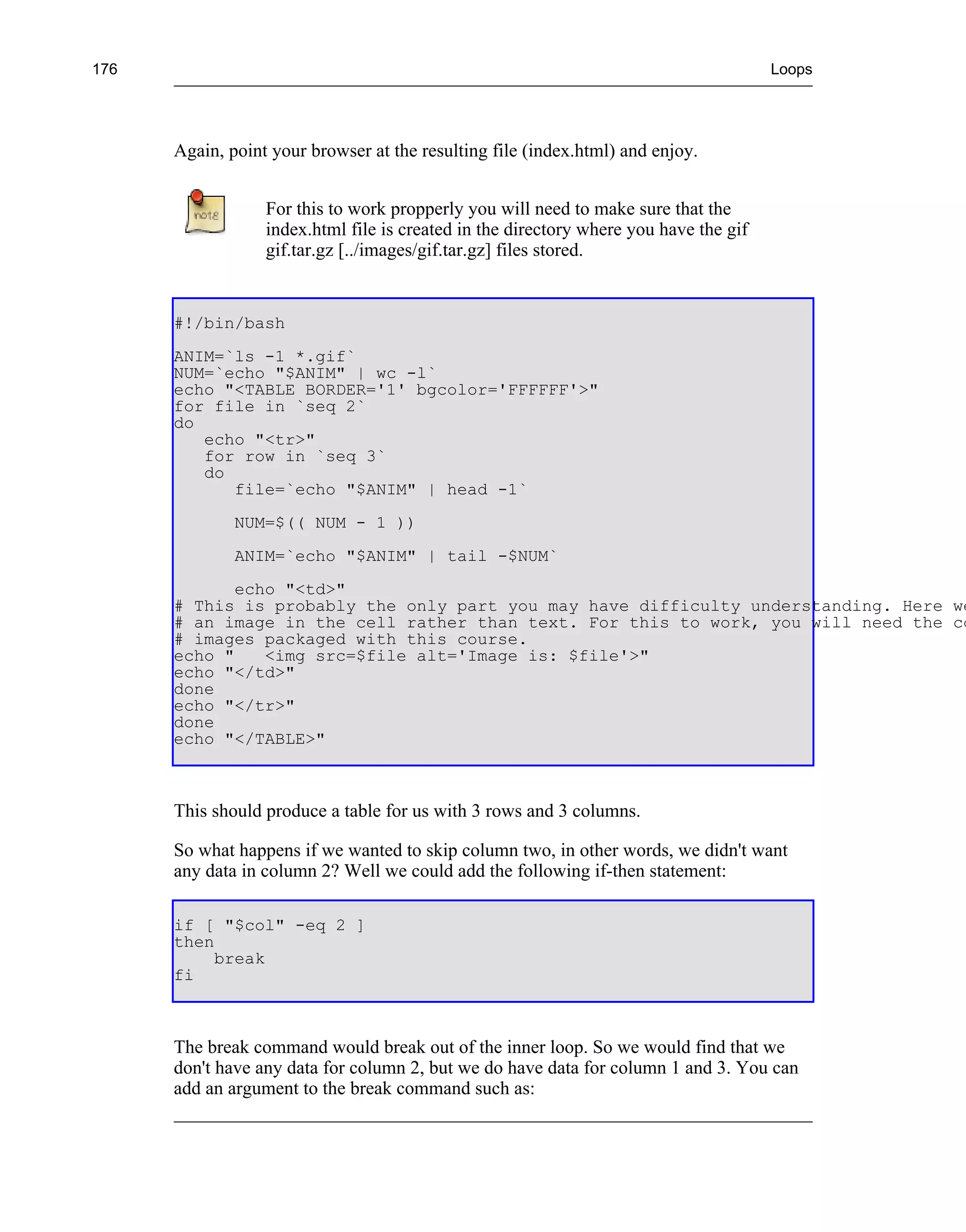176                                                                                    Loops




      Again, point your browser at the resulting file (index.html) and enjoy.


                  For this to work propperly you will need to make sure that the
                  index.html file is created in the directory where you have the gif
                  gif.tar.gz [../images/gif.tar.gz] files stored.


      #!/bin/bash
      ANIM=`ls -1 *.gif`
      NUM=`echo "$ANIM" | wc -l`
      echo "<TABLE BORDER='1' bgcolor='FFFFFF'>"
      for file in `seq 2`
      do
         echo "<tr>"
         for row in `seq 3`
         do
            file=`echo "$ANIM" | head -1`
              NUM=$(( NUM - 1 ))
              ANIM=`echo "$ANIM" | tail -$NUM`
             echo "<td>"
      # This is probably the only part you may have difficulty understanding. Here we
      # an image in the cell rather than text. For this to work, you will need the co
      # images packaged with this course.
      echo "    <img src=$file alt='Image is: $file'>"
      echo "</td>"
      done
      echo "</tr>"
      done
      echo "</TABLE>"



      This should produce a table for us with 3 rows and 3 columns.

      So what happens if we wanted to skip column two, in other words, we didn't want
      any data in column 2? Well we could add the following if-then statement:

      if [ "$col" -eq 2 ]
      then
           break
      fi



      The break command would break out of the inner loop. So we would find that we
      don't have any data for column 2, but we do have data for column 1 and 3. You can
      add an argument to the break command such as:
 