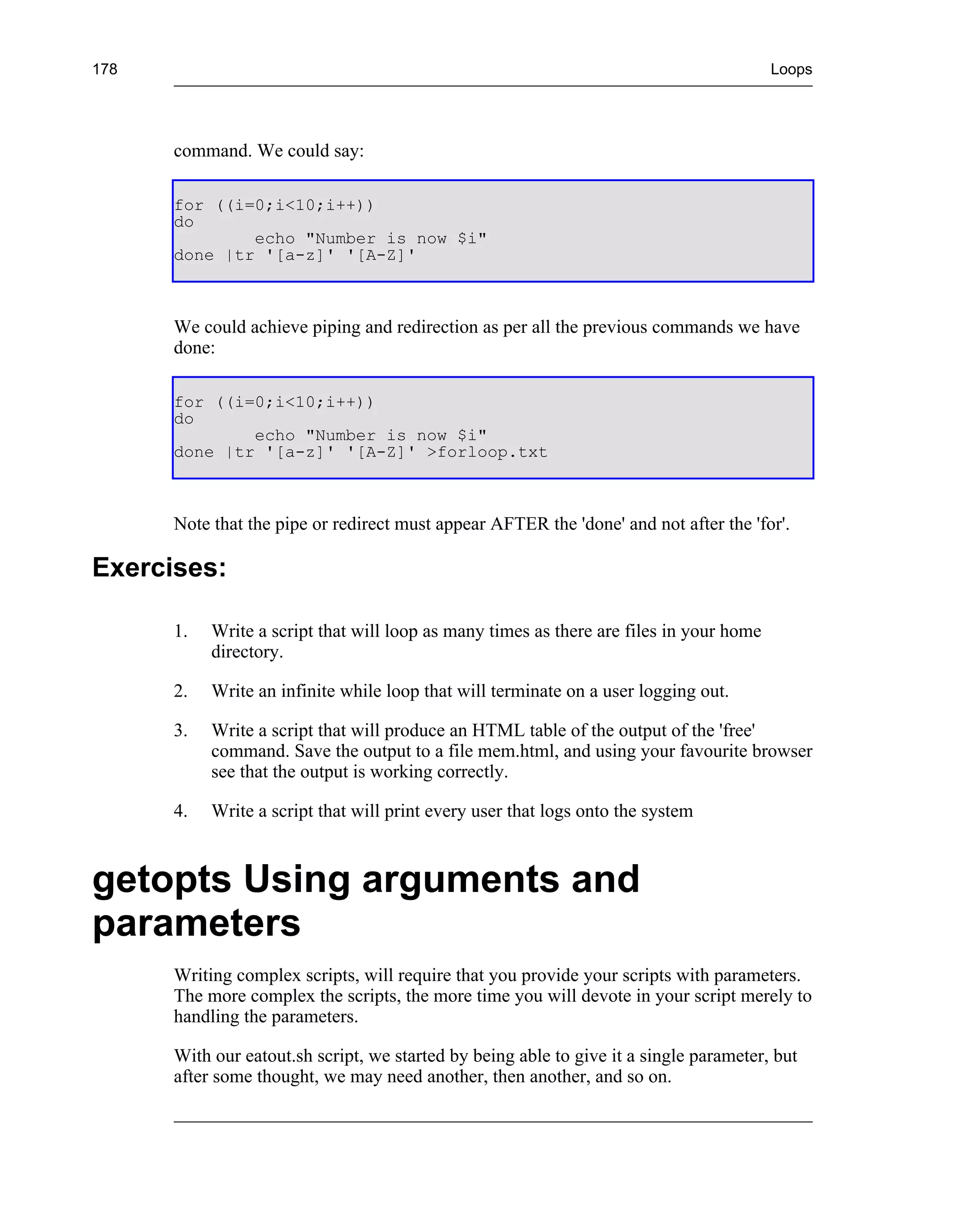 178                                                                                      Loops




      command. We could say:

      for ((i=0;i<10;i++))
      do
              echo "Number is now $i"
      done |tr '[a-z]' '[A-Z]'



      We could achieve piping and redirection as per all the previous commands we have
      done:

      for ((i=0;i<10;i++))
      do
              echo "Number is now $i"
      done |tr '[a-z]' '[A-Z]' >forloop.txt



      Note that the pipe or redirect must appear AFTER the 'done' and not after the 'for'.

Exercises:

      1.   Write a script that will loop as many times as there are files in your home
           directory.

      2.   Write an infinite while loop that will terminate on a user logging out.

      3.   Write a script that will produce an HTML table of the output of the 'free'
           command. Save the output to a file mem.html, and using your favourite browser
           see that the output is working correctly.

      4.   Write a script that will print every user that logs onto the system



getopts Using arguments and
parameters
      Writing complex scripts, will require that you provide your scripts with parameters.
      The more complex the scripts, the more time you will devote in your script merely to
      handling the parameters.

      With our eatout.sh script, we started by being able to give it a single parameter, but
      after some thought, we may need another, then another, and so on.
 