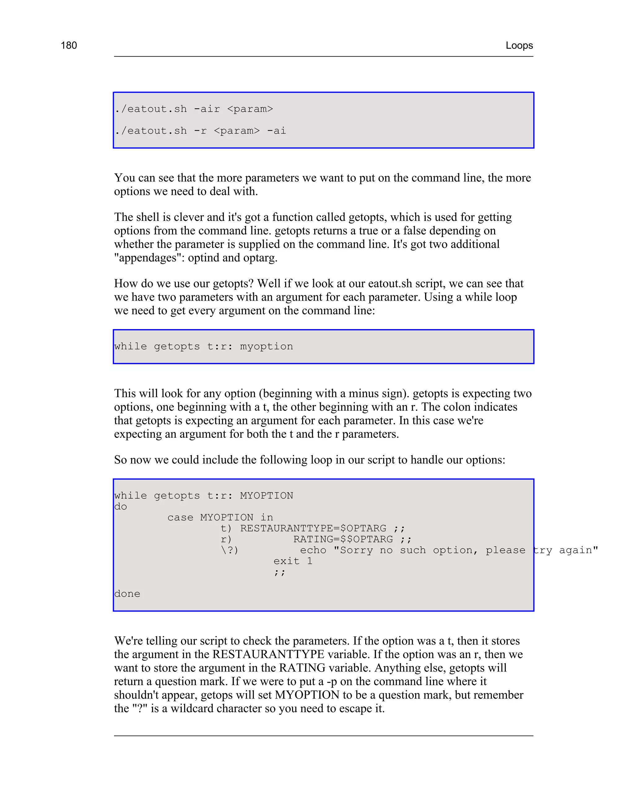 180                                                                                      Loops




      ./eatout.sh -air <param>
      ./eatout.sh -r <param> -ai



      You can see that the more parameters we want to put on the command line, the more
      options we need to deal with.

      The shell is clever and it's got a function called getopts, which is used for getting
      options from the command line. getopts returns a true or a false depending on
      whether the parameter is supplied on the command line. It's got two additional
      "appendages": optind and optarg.

      How do we use our getopts? Well if we look at our eatout.sh script, we can see that
      we have two parameters with an argument for each parameter. Using a while loop
      we need to get every argument on the command line:

      while getopts t:r: myoption



      This will look for any option (beginning with a minus sign). getopts is expecting two
      options, one beginning with a t, the other beginning with an r. The colon indicates
      that getopts is expecting an argument for each parameter. In this case we're
      expecting an argument for both the t and the r parameters.

      So now we could include the following loop in our script to handle our options:

      while getopts t:r: MYOPTION
      do
              case MYOPTION in
                      t) RESTAURANTTYPE=$OPTARG ;;
                      r)          RATING=$$OPTARG ;;
                      ?)          echo "Sorry no such option, please try again"
                               exit 1
                               ;;
      done



      We're telling our script to check the parameters. If the option was a t, then it stores
      the argument in the RESTAURANTTYPE variable. If the option was an r, then we
      want to store the argument in the RATING variable. Anything else, getopts will
      return a question mark. If we were to put a -p on the command line where it
      shouldn't appear, getops will set MYOPTION to be a question mark, but remember
      the "?" is a wildcard character so you need to escape it.
 