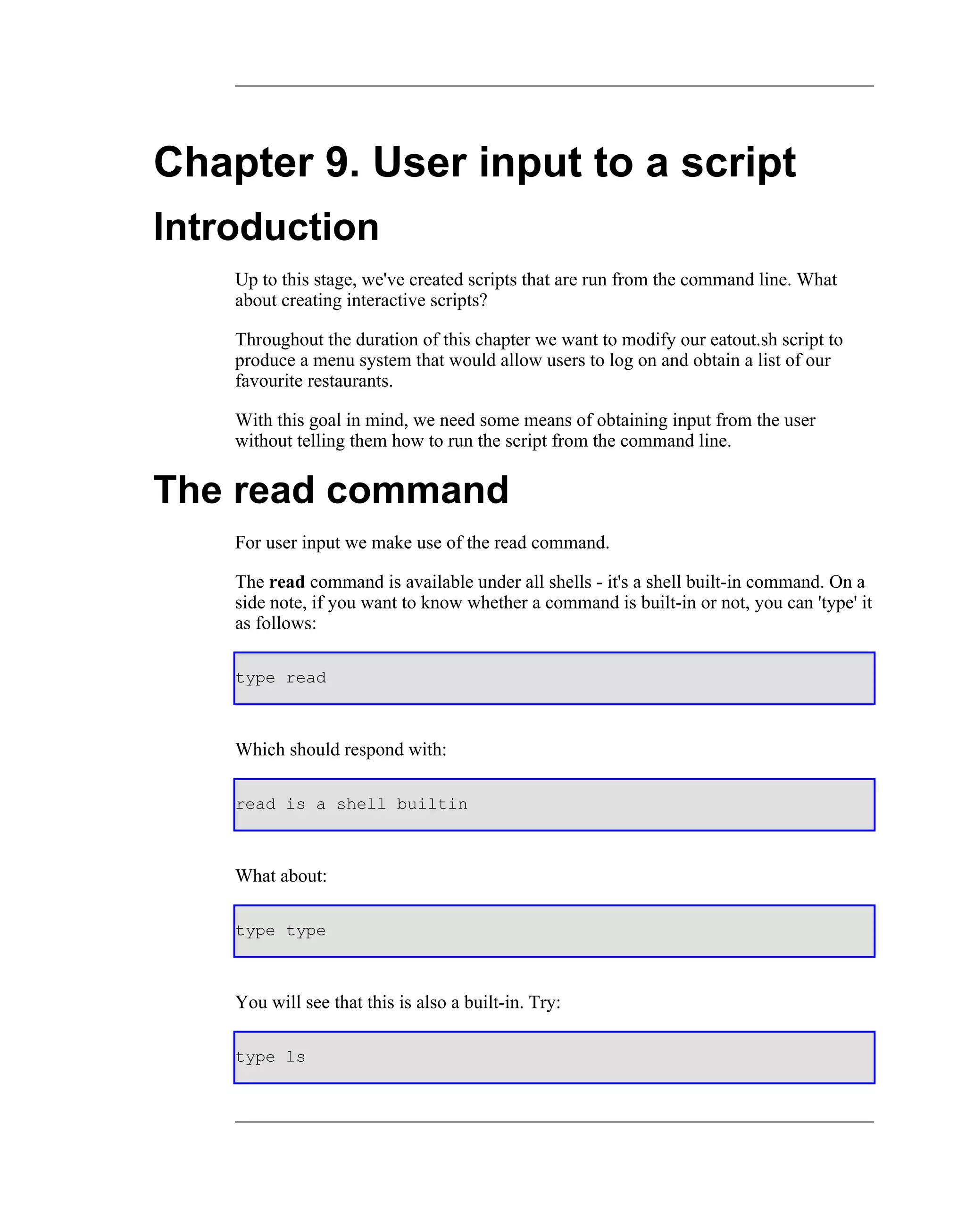 Chapter 9. User input to a script
Introduction
    Up to this stage, we've created scripts that are run from the command line. What
    about creating interactive scripts?

    Throughout the duration of this chapter we want to modify our eatout.sh script to
    produce a menu system that would allow users to log on and obtain a list of our
    favourite restaurants.

    With this goal in mind, we need some means of obtaining input from the user
    without telling them how to run the script from the command line.


The read command
    For user input we make use of the read command.

    The read command is available under all shells - it's a shell built-in command. On a
    side note, if you want to know whether a command is built-in or not, you can 'type' it
    as follows:

    type read



    Which should respond with:

    read is a shell builtin



    What about:

    type type



    You will see that this is also a built-in. Try:

    type ls
 