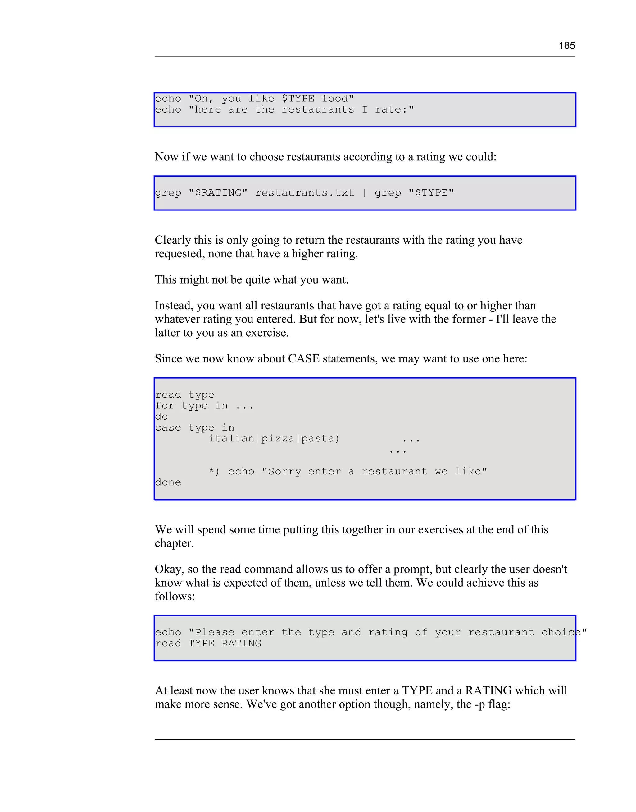 185




echo "Oh, you like $TYPE food"
echo "here are the restaurants I rate:"



Now if we want to choose restaurants according to a rating we could:

grep "$RATING" restaurants.txt | grep "$TYPE"



Clearly this is only going to return the restaurants with the rating you have
requested, none that have a higher rating.

This might not be quite what you want.

Instead, you want all restaurants that have got a rating equal to or higher than
whatever rating you entered. But for now, let's live with the former - I'll leave the
latter to you as an exercise.

Since we now know about CASE statements, we may want to use one here:

read type
for type in ...
do
case type in
        italian|pizza|pasta)                       ...
                                                 ...
           *) echo "Sorry enter a restaurant we like"
done



We will spend some time putting this together in our exercises at the end of this
chapter.

Okay, so the read command allows us to offer a prompt, but clearly the user doesn't
know what is expected of them, unless we tell them. We could achieve this as
follows:

echo "Please enter the type and rating of your restaurant choice"
read TYPE RATING



At least now the user knows that she must enter a TYPE and a RATING which will
make more sense. We've got another option though, namely, the -p flag:
 